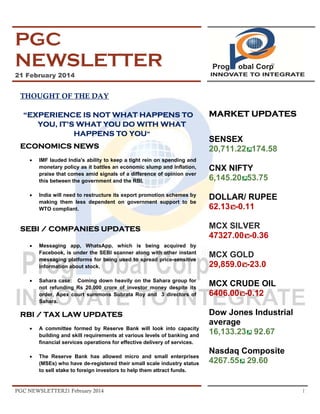 PGC
NEWSLETTER
21 February 2014

THOUGHT OF THE DAY
“EXPERIENCE IS NOT WHAT HAPPENS TO
YOU, IT’S WHAT YOU DO WITH WHAT
HAPPENS TO YOU”
ECONOMICS NEWS
•

•

•

SENSEX
20,711.22 174.58

IMF lauded India's ability to keep a tight rein on spending and
monetary policy as it battles an economic slump and inflation,
praise that comes amid signals of a difference of opinion over
this between the government and the RBI.

CNX NIFTY
6,145.20 53.75

India will need to restructure its export promotion schemes by
making them less dependent on government support to be
WTO compliant.

DOLLAR/ RUPEE
62.13 -0.11

SEBI / COMPANIES UPDATES
•

MARKET UPDATES

Messaging app, WhatsApp, which is being acquired by
Facebook, is under the SEBI scanner along with other instant
messaging platforms for being used to spread price-sensitive
information about stock.
Sahara case: Coming down heavily on the Sahara group for
not refunding Rs 20,000 crore of investor money despite its
order, Apex court summons Subrata Roy and 3 directors of
Sahara.

RBI / TAX LAW UPDATES
•

A committee formed by Reserve Bank will look into capacity
building and skill requirements at various levels of banking and
financial services operations for effective delivery of services.

•

The Reserve Bank has allowed micro and small enterprises
(MSEs) who have de-registered their small scale industry status
to sell stake to foreign investors to help them attract funds.

PGC NEWSLETTER21 February 2014

MCX SILVER
47327.00 -0.36
MCX GOLD
29,859.0 -23.0
MCX CRUDE OIL
6406.00 -0.12
Dow Jones Industrial
average
16,133.23 92.67
Nasdaq Composite
4267.55 29.60

1

 