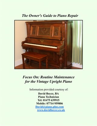 The Owner's Guide to Piano Repair




Focus On: Routine Maintenance
 for the Vintage Upright Piano

    Information provided courtesy of:
           David Boyce, BA
           Piano Technician
          Tel: 01475 639915
         Mobile: 07714 959806
         David@piano.plus.com
          www.davidboyce.co.uk
 