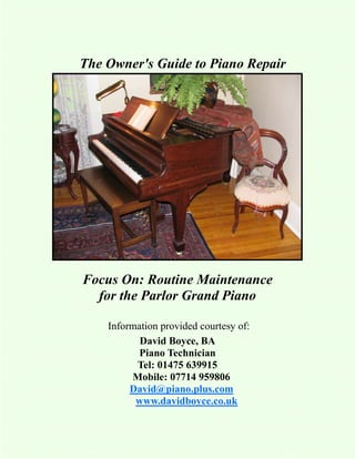 The Owner's Guide to Piano Repair




Focus On: Routine Maintenance
  for the Parlor Grand Piano

    Information provided courtesy of:
           David Boyce, BA
           Piano Technician
          Tel: 01475 639915
         Mobile: 07714 959806
         David@piano.plus.com
          www.davidboyce.co.uk
 