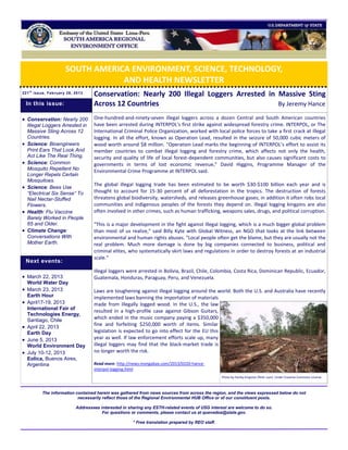 SOUTH AMERICA ENVIRONMENT, SCIENCE, TECHNOLOGY,
                                  AND HEALTH NEWSLETTER
221 t h issue, February 28, 2013
                                    Conservation: Nearly 200 Illegal Loggers Arrested in Massive Sting
    In this issue:                  Across 12 Countries                                  By Jeremy Hance

 Conservation: Nearly 200          One-hundred-and-ninety-seven illegal loggers across a dozen Central and South American countries
    Illegal Loggers Arrested in     have been arrested during INTERPOL's first strike against widespread forestry crime. INTERPOL, or The
    Massive Sting Across 12         International Criminal Police Organization, worked with local police forces to take a first crack at illegal
    Countries.                      logging. In all the effort, known as Operation Lead, resulted in the seizure of 50,000 cubic meters of
   Science: Bioengineers           wood worth around $8 million. "Operation Lead marks the beginning of INTERPOL’s effort to assist its
    Print Ears That Look And        member countries to combat illegal logging and forestry crime, which affects not only the health,
    Act Like The Real Thing.        security and quality of life of local forest-dependent communities, but also causes significant costs to
   Science: Common                 governments in terms of lost economic revenue," David Higgins, Programme Manager of the
    Mosquito Repellent No           Environmental Crime Programme at INTERPOL said.
    Longer Repels Certain
    Mosquitoes.
                                    The global illegal logging trade has been estimated to be worth $30-$100 billion each year and is
   Science: Bees Use
    “Electrical Six Sense” To       thought to account for 15-30 percent of all deforestation in the tropics. The destruction of forests
    Nail Nectar-Stuffed             threatens global biodiversity, watersheds, and releases greenhouse gases; in addition it often robs local
    Flowers.                        communities and indigenous peoples of the forests they depend on. Illegal logging kingpins are also
   Health: Flu Vaccine             often involved in other crimes, such as human trafficking, weapons sales, drugs, and political corruption.
    Barely Worked in People
    65 and Older.                   "This is a major development in the fight against illegal logging, which is a much bigger global problem
   Climate Change:                 than most of us realize," said Billy Kyte with Global Witness, an NGO that looks at the link between
    Conversations With              environmental and human rights abuses. "Local people often get the blame, but they are usually not the
    Mother Earth.                   real problem. Much more damage is done by big companies connected to business, political and
                                    criminal elites, who systematically skirt laws and regulations in order to destroy forests at an industrial
                                    scale."
    Next events:
                                    Illegal loggers were arrested in Bolivia, Brazil, Chile, Colombia, Costa Rica, Dominican Republic, Ecuador,
 March 22, 2013                    Guatemala, Honduras, Paraguay, Peru, and Venezuela.
    World Water Day
 March 23, 2013                    Laws are toughening against illegal logging around the world. Both the U.S. and Australia have recently
    Earth Hour                      implemented laws banning the importation of materials
   April17-19, 2013                made from illegally logged wood. In the U.S., the law
    International Fair of
                                    resulted in a high-profile case against Gibson Guitars,
    Technologies Energy,
    Santiago, Chile                 which ended in the music company paying a $350,000
                                    fine and forfeiting $250,000 worth of items. Similar
   April 22, 2013
    Earth Day                       legislation is expected to go into effect for the EU this
   June 5, 2013                    year as well. If law enforcement efforts scale up, many
    World Environment Day           illegal loggers may find that the black-market trade is
   July 10-12, 2013                no longer worth the risk.
    Eolica, Buenos Aires,
    Argentina                       Read more: http://news.mongabay.com/2013/0220-hance-
                                    interpol-logging.html
                                                                                                   Photo by Harley Kingston (flickr user). Under Creative Commons License.



          The information contained herein was gathered from news sources from across the region, and the views expressed below do not
                           necessarily reflect those of the Regional Environmental HUB Office or of our constituent posts.

                            Addressees interested in sharing any ESTH-related events of USG interest are welcome to do so.
                                        For questions or comments, please contact us at quevedoa@state.gov.

                                                       * Free translation prepared by REO staff.
 
