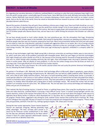 E N E R G Y : In Search of Miracles                                                                                                                       By Justin Gillis

At a legendary but secretive laboratory in California, Lockheed Martin is working on a plan that some employees hope might trans-
form the world’s energy system: a practicable type of nuclear fusion. Some 900 miles to the north, Bill Gates and another Microsoft
veteran, Nathan Myhrvold, have poured millions into a company developing a fission reactor that could run on today’s nuclear
waste. And on the far side of the world, China has seized on discarded American research to pursue a safer reactor based on an
abundant element called thorium.

Beyond the question of whether they will work, these ambitious schemes pose a larger issue: How much faith should we, as a soci-
ety, put in the idea of a big technological fix to save the world from climate change? A lot of smart people are coming to see the
energy problem as the defining challenge of the 21st century. We have to supply power and transportation to an eventual popula-
tion of 10 billion people who deserve decent lives, and we have to do it while limiting the emissions that threaten our collective
future.

Yet we have already poured so much carbon dioxide, the main greenhouse gas, into the atmosphere that huge, threatening
changes to the world’s climate appear to be inevitable. And instead of slowing down, emissions are speeding up as billions of once-
destitute people claw their way out of poverty, powered by fossil fuels. Many environmentalists believe that wind and solar power
can be scaled to meet the rising demand, especially if coupled with aggressive efforts to cut waste. But a lot of energy analysts
have crunched the numbers and concluded that today’s renewables, important as they are, cannot get us even halfway there. “We
need energy miracles,” Mr. Gates said in a speech three years ago introducing his approach, embodied in a company called Ter-
raPower.

A variety of new technologies might help. Bright young folks in American universities are working on better ways to store electric-
ity, which could solve many of the problems associated with renewable power. Work has even begun on futuristic technologies
that might cheaply pull carbon dioxide out of the air. But because of the pressing need for thousands of large generating stations
that emit no carbon dioxide while providing electricity day and night, many technologists keep returning to potential improve-
ments in nuclear power. After all, despite its many problems, it is the one low-carbon energy source that we know can work on a
very large scale. France gets 80 percent of its electricity from nuclear reactors.
Perhaps Mr. Gates can find a way forward. He is the world’s second-richest man and surely the premier American technologist of
the era, following the death of Steve Jobs.

His partner in TerraPower is Mr. Myhrvold, the former chief technology officer at Microsoft. Adept in geophysics, space physics,
mathematics, economics, paleontology and gastronomy, Mr. Myhrvold is the man behind a $600 cookbook called “Modernist Cui-
sine” and a slew of other wildly inventive projects. Their plan is to build something called a traveling wave reactor. In principle, it
could operate safely for a half-century or more without refueling, and could run on material that has been discarded from today’s
reactors as hazardous waste, solving several problems at once. They have persuaded an energy veteran, John Gilleland, to run the
company; he employs about 60 people and is laying plans to build a prototype reactor. “We sensed that nuclear had not been
pushed in an innovative sense for some time,” Mr. Gilleland said. “No one had taken 21st-century technology and modeling capa-
bilities and just sort of started over.”

Their method, like that of existing reactors, is based on fission, or splitting heavy atoms, then using the resulting heat to spin tur-
bines and make electricity. Lockheed Martin is pursuing a more difficult course: fusion. It involves fusing hydrogen variants into
heavier elements, similar to the reaction that powers the sun. The company will not say much about the program under way at its
legendary Skunk Works facility in California, which developed the U-2 spy plane. But in a videotaped speech this year, a leader of
the program, Charles Chase, suggested it was aiming for small, modular fusion reactors that could be built in factories. Mr. Chase
and his colleagues face long odds: 60 years of research on fusion has produced more disappointment than progress. “There’s really
only one guarantee, and that’s if we don’t try, nothing is going to happen,” Mr. Chase said in his talk.

Among the new nuclear approaches, fission reactors based on
thorium are especially intriguing, offering potentially huge
safety advantages. The basic concepts were proved in re-
search by the American nuclear establishment in the 1960s,
but the idea was ultimately abandoned by the Nixon admini-
stration in favor of a riskier approach called breeder reactors,
which turned into an $8 billion black hole.

Read full article at: http://www.nytimes.com/2013/03/12/science/in-search-
of-energy-miracles.html?ref=science&_r=0                                     Image credit: Sean MacEntee (flickr user). Under Creative Commons License.
 