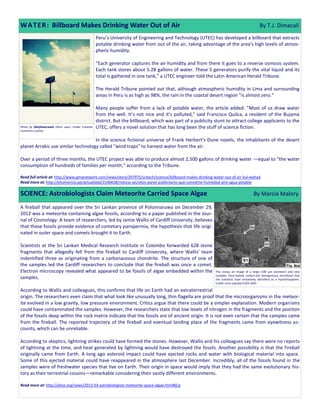 W A T E R : Billboard Makes Drinking Water Out of Air                                                                                                 By T.J. Dimacali
                                                          Peru’s University of Engineering and Technology (UTEC) has developed a billboard that extracts
                                                          potable drinking water from out of the air, taking advantage of the area's high levels of atmos-
                                                          pheric humidity.

                                                          “Each generator captures the air humidity and from there it goes to a reverse osmosis system.
                                                          Each tank stores about 5.28 gallons of water. These 5 generators purify the vital liquid and its
                                                          total is gathered in one tank,” a UTEC engineer told the Latin American Herald Tribune.

                                                          The Herald Tribune pointed out that, although atmospheric humidity in Lima and surrounding
                                                          areas in Peru is as high as 98%, the rain in the coastal desert region "is almost zero."

                                                          Many people suffer from a lack of potable water, the article added. "Most of us draw water
                                                          from the well. It’s not nice and it’s polluted," said Francisco Quilca, a resident of the Bujama
                                                          district. But the billboard, which was part of a publicity stunt to attract college applicants to the
Photo by ilikeflowersalot (flickr user). Under Creative   UTEC, offers a novel solution that has long been the stuff of science fiction.
Commons License.


                                    In the science fictional universe of Frank Herbert's Dune novels, the inhabitants of the desert
planet Arrakis use similar technology called "wind traps" to harvest water from the air.

Over a period of three months, the UTEC project was able to produce almost 2,500 gallons of drinking water —equal to "the water
consumption of hundreds of families per month," according to the Tribune.

Read full article at: http://www.gmanetwork.com/news/story/297975/scitech/science/billboard-makes-drinking-water-out-of-air-kul-wahad
Read more at: http://elcomercio.pe/actualidad/1546658/noticia-secretos-panel-publicitario-que-convierte-humedad-aire-agua-potable

SCIENCE: Astrobiologists Claim Meteorite Carried Space Algae                                                                                     By Marcia Malory

A fireball that appeared over the Sri Lankan province of Polonnaruwa on December 29,
2012 was a meteorite containing algae fossils, according to a paper published in the Jour-
nal of Cosmology. A team of researchers, led by Jamie Wallis of Cardiff University, believes
that these fossils provide evidence of cometary panspermia, the hypothesis that life origi-
nated in outer space and comets brought it to Earth.

Scientists at the Sri Lankan Medical Research Institute in Colombo forwarded 628 stone
fragments that allegedly fell from the fireball to Cardiff University, where Wallis' team
indentified three as originating from a carbonaceous chondrite. The structure of one of
the samples led the Cardiff researchers to conclude that the fireball was once a comet.
Electron microscopy revealed what appeared to be fossils of algae embedded within the                                This shows an image of a large (100 µm diameter) and very
                                                                                                                     complex, thick-walled, carbon-rich (kerogenous) microfossil that
samples.                                                                                                             the scientists have tentatively identified as a hystrichosphere.
                                                                                                                     Credit: arxiv.org/abs/1303.1845.

According to Wallis and colleagues, this confirms that life on Earth had an extraterrestrial
origin. The researchers even claim that what look like unusually long, thin flagella are proof that the microorganisms in the meteor-
ite evolved in a low gravity, low pressure environment. Critics argue that there could be a simpler explanation. Modern organisms
could have contaminated the samples. However, the researchers state that low levels of nitrogen in the fragments and the position
of the fossils deep within the rock matrix indicate that the fossils are of ancient origin. It is not even certain that the samples came
from the fireball. The reported trajectory of the fireball and eventual landing place of the fragments came from eyewitness ac-
counts, which can be unreliable.

According to skeptics, lightning strikes could have formed the stones. However, Wallis and his colleagues say there were no reports
of lightning at the time, and heat generated by lightning would have destroyed the fossils. Another possibility is that the fireball
originally came from Earth. A long ago asteroid impact could have ejected rocks and water with biological material into space.
Some of this ejected material could have reappeared in the atmosphere last December. Incredibly, all of the fossils found in the
samples were of freshwater species that live on Earth. Their origin in space would imply that they had the same evolutionary his-
tory as their terrestrial cousins—remarkable considering their vastly different environments.

Read more at: http://phys.org/news/2013-03-astrobiologists-meteorite-space-algae.html#jCp
 