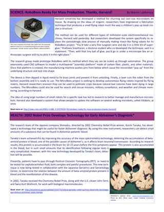 Harvard University has developed a method for churning out coin-size microrobots en
masse. By drawing on the ideas of origami, researchers have engineered a fabrication
technique that produces a small flying robot much the way a children's pop-up book cre-
ates a structure.
The method can be used for different types of millimeter-scale electromechanical ma-
chines, Harvard said yesterday. But researchers developed the system specifically to re-
place the painstakingly slow process of manually making insect-like flying robots for its
RoboBees project. "You'd take a very fine tungsten wire and dip it in a little bit of super-
glue," Pratheev Sreetharan, a doctoral student who co-developed the technique, said in a
statement. "Then, with that tiny ball of glue, you'd go in under a microscope like an ar-
throscopic surgeon and try to stick it in the right place."
The research group made prototype RoboBees with its method which they say can be scaled up through automation. The group
extensively used CAD software to model a multilayered "assembly platform" made of carbon fiber, plastic, and other materials.
Once that platform is created, the manufacturing machine pushes pins from below which cause the microrobot "pop up" from the
underlying structure and lock into shape.
The device is then dipped in liquid metal to fix brass joints and prevent it from unlocking. Finally, a laser cuts the robot from the
bottom assembly and it is ready to use. The MicroBees project is seeking to develop autonomous flying robots inspired by flying
insects. Harvard researchers envision they can be used to pollinate crops because natural bee colonies have been dying in large
numbers. The MicroBees could also be used for search and rescue missions, military surveillance, and weather and climate moni-
toring, according to Harvard.
The idea of using large numbers of small robots for a specific task has led to research to better manage and manufacture microro-
bots. Harvard also developed a system that allows people to update the software on several walking microbots, called Kilobots, at
once.
Read more at: http://news.cnet.com/8301-11386_3-57379150-76/robobees-ready-for-mass-production-thanks-harvard/
The research team of the Japanes company Shimadzu, directed by 2002 Chemistry Nobel Prize winner, Koichi Tanaka, has devel-
oped a technology that might be useful for faster Alzheimer diagnosis. By using this new instrument, researchers can detect small
amounts of a substance that can be found in Alzheimer patients’ blood.
Tanaka’s team achieved this by improving the accuracy of the mass spectrometry technology, detecting the accumulation of beta-
amiloid protein in blood, one of the possible causes of Alzheimer’s, as it affects brain neuronal transmission. According to research
results, this protein is accumulated in the brain for 10-15 years before the first symptoms appear. This protein is also accumulated
in the blood, but in such small amounts that its identification following regular tests is
very complicated. However, with this new technology developed by Tanaka’s team, detec-
tion will be possible.
Presently, patients have to pass through Positron Emission Tomography (PET) or need to
be tested for cephalorachidian fluid, both complex and painful procedures. This new tech-
nique is now being tested in collaboration with the Japanese Geriatrics and Gerontology
Center, to determine the relation between the amount of beta-amyloid protein present in
blood and the manifestation of this disease.
In 2002, Tanaka received the Chemistry Nobel Prize, along with the U.S. citizen John Fenn,
and Swiss Kurt Wüthrich, for work with biological macromolecules.
Read more at: http://elcomercio.pe/actualidad/1555775/noticia-ganador-nobel-quimica-desarrolla-tecnologia-
que-detecta-alzheimer-antes-tiempo
SCIENCE: RoboBees Ready For Mass Production. Thanks, Harvard! By Martin LaMonica
This insect-inspired microrobot was made from the assembly
platform next to it in a manufacturing process that could be
automated. (Credit: Screen capture Martin LaMonica/CNET)
HEALTH: 2002 Nobel Prize Develops Technology for Early Alzheimer’s Diagnosis*
Alzheimer's disease brain. www.microbiologybytes.com.
Photo by AJC1 (flickr user). Under Creative Commons
License.
 