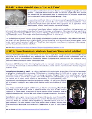 Transparent nanocellulose is more resistant than iron and, according to rough estimates, it can
generate a US$600,000-million industry by 2020. This material is eight times more resistant
than stainless steel, and is transparent, light, an electricity conductor, and some people affirm
that this material will transform agriculture as we know it today.
Transparent nanocellulose is obtained by the compression of vegetable fibers or cultivated by
using microorganisms such as bacteria. For some people, transparent nanocellulose is a more
ecological and easy-to-access option than the famous graphene, and its applications include
pharmaceutical, cosmetic, plastic, electronic, and biofuel industries.
A big concern of nanocellulose followers had been how to manufacture it in large amounts and
at low cost. Today, scientists believe that they have found the technique to make cultures of this material in large quantities, by
using genetically modified algae. Malcom Brown, professor of biology at the University of Texas and pioneer in this research field,
explained how this process would work in the First International Symposium on Nanocellulose.
This algae belongs to a family of the same bacteria used to produce vinegar, known as cyanobacteria. These organisms need water
and sunlight only, and absorb the excess of carbon dioxide from the atmosphere. “If we can complete the last steps, we will inspire
a major transformation in agriculture” said Brown. “We will have plants to produce nanocellulose, in an abundant and cheap way,
useful for the sustainable production of biofuels.
Read more at: http://elcomercio.pe/actualidad/1561835/noticia-milagroso-y-resistente-material-hecho-base-sol-agua
Stable, specific 'breathprints' unique to an individual exist and may have applications as diagnostic tools in personalized medicine.
Bodily fluids contain lots of information about the health status of a person. Medical doctors routinely have blood and urine ana-
lysed in order to obtain hints for infectious and metabolic diseases, to diagnose cancer and organ failure, and to check the dose of
medication, based on compounds present in these body fluids.
Researchers at ETH Zurich and at the University Hospital Zurich now propose to extend such analyses to breath, and in particular to
take advantage of modern high-resolution analytical methods that can provide real-time information on the chemical composition
of exhaled breath.
Unbiased Chemical Analysis of Breath. The scientists developed an instrument-based version of a principle that has been known
for a long time in traditional Chinese medicine: TCM doctors draw conclusions about the health state of a patient based on the
smell of the exhaled breath. It is also known that trained dogs and rats can distinguish the smell of the breath of people suffering
from certain variants of cancer. In these cases the entire smell of the patient's exhaled breath is gauged, which can give rise to bias.
The scientists, led by Renato Zenobi, professor at the Laboratory for Organic Chemistry, aim at
eliminating this bias and identifying the chemical compounds in breath. Like this, doctors should be
able to use specific compounds, which are present in breath at minute concentrations, for medical
diagnosis.
Using mass spectrometry, these goals can be reached, as shown in a recent study where the ETH
researchers analysed the exhaled breath of eleven volunteers. They found that the chemical
"fingerprint" of exhaled breath, largely based on volatile and semi-volatile metabolites, shows an
individual core pattern. Each volunteer was found to have his/her own characteristic "breathprint."
Stable Pattern. Using regular measurements extending over 11 days, the researchers could fur-
thermore show that this metabolic "breathprint" stays constant. "We did find some small varia-
tions during the day, but overall the individual pattern stays sufficiently constant to be useful for
medical purposes," says Pablo Martinez-Lozano Sinues, senior scientist in Zenobi's research group.
If the measurements would show too large variations, they would not be useful for medical diagno-
sis.
Read full article at: http://www.sciencedaily.com/releases/2013/04/130403200254.htm
SCIENCE: A New Material Made of Sun and Water*
Photo by Eric Christian Photography(flickr user).
Under Creative Commons License.
Photo by Inventia (flickr user). Under Creative Commons
License.
HEALTH: Exhaled Breath Carries a Molecular 'Breathprint' Unique to Each Individual
 
