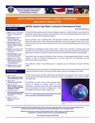 SOUTH AMERICA ENVIRONMENT, SCIENCE, TECHNOLOGY,
AND HEALTH NEWSLETTER
225t h
issue, May 21, 2013
WATER: Experts Urge Water's Inclusion in Development Goals
By Richa Malhotra
As the world faces growing water security challenges, experts are calling for better monitoring of the
availability, quality and use of water, and its inclusion in the UN's Sustainable Development Goals as a
key issue in the post-2015 development agenda.
Human activities, such as building dams and agricultural irrigation, they say, have fundamentally
altered the global water system, threatening ecosystems and a steady supply of fresh water. But a
lack of scientific data and monitoring mean there is still no effective global governance of this key
resource.
The Millennium Development Goals, which expire in 2015, focus narrowly on drinking water and
sanitation for human health, but ignore global water quantity and quality standards for personal use,
agriculture and healthy ecosystems, argue scientists from the Global Water System Project (GWSP).
Experts will meet this week (21–24 May) in Bonn, Germany, to bring together global efforts on water
research to help set scientific foundations for a common vision for the sustainable use and
international governance of water.
The conference, Water in the Anthropocene, is organised by the international research initiative,
GWSP.
It will showcase research conducted on the global water system over the past decade and recommend
priorities for decision-makers in the areas of earth system science and management of water.
"It will summarise past scientific achievements and proceed to conceptualise future research, which
includes direct partnerships with policy and decision-makers," János Bogárdi, senior advisor to GWSP,
tells SciDev.Net.
The findings will feed into the 2013 Budapest Water
Summit in Hungary in October, where "a multi-
stakeholder crowd will discuss how water-related goals
can be formulated and made an integral part of the
Sustainable Development Goals", Bogárdi says.
Read more: http://www.scidev.net/en/news/experts-urge-
water-s-inclusion-in-development-goals.html
The information contained herein was gathered from news sources from across the region, and the views expressed below do not
necessarily reflect those of the Regional Environmental HUB Office or of our constituent posts.
Addressees interested in sharing any ESTH-related events of USG interest are welcome to do so.
For questions or comments, please contact us at quevedoa@state.gov.
* Free translation prepared by REO staff.
 Water: Experts Urge Water’s
Inclusion in Development
Goals.
 Environment: Coal and
Cattle Lead Business
Damage to Nature-Study.
 Conservation: Chilean
Antarctic Institute Leads a
Regional Project on Whale
Catalogue.
 Energy: Fewer Trees in the
Amazon, Less Hydropower
from Dams.
 Climate Change: Longest-
Ever Everest Ice Core to
Study Climate Change.
 Science: Shifts in Global
Water Systems, Markers on
a New Geological Epoch:
The Anthropocene.
 Glaciers: World’s Largest
Tropical Glacier Shrinks.
 June 3-7, 2013
REO to attend the Science
Corner Workshop in Chile
 June 5, 2013
World Environment Day
 June 24-27, 2013
REO to address at the LA
Forum on Climate Change
Adaptation in Brazil
 June 28-29, 2013
Peru Green Build 2013 Expo
& International Congress,
Lima, Peru
 July 10-12, 2013
Eolica, Buenos Aires,
Argentina
Next events:
In this issue:
Photo by @Doug88888 (flickr user). Under Creative Commons
License.
 