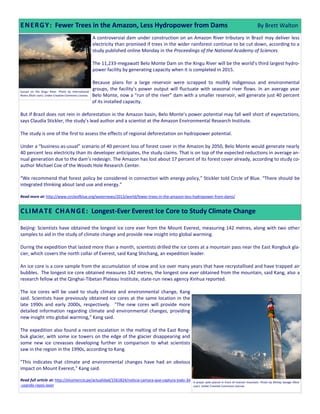 A controversial dam under construction on an Amazon River tributary in Brazil may deliver less
electricity than promised if trees in the wider rainforest continue to be cut down, according to a
study published online Monday in the Proceedings of the National Academy of Sciences.
The 11,233-megawatt Belo Monte Dam on the Xingu River will be the world’s third largest hydro-
power facility by generating capacity when it is completed in 2015.
Because plans for a large reservoir were scrapped to mollify indigenous and environmental
groups, the facility’s power output will fluctuate with seasonal river flows. In an average year
Belo Monte, now a “run of the river” dam with a smaller reservoir, will generate just 40 percent
of its installed capacity.
But if Brazil does not rein in deforestation in the Amazon basin, Belo Monte’s power potential may fall well short of expectations,
says Claudia Stickler, the study’s lead author and a scientist at the Amazon Environmental Research Institute.
The study is one of the first to assess the effects of regional deforestation on hydropower potential.
Under a “business-as-usual” scenario of 40 percent loss of forest cover in the Amazon by 2050, Belo Monte would generate nearly
40 percent less electricity than its developer anticipates, the study claims. That is on top of the expected reductions in average an-
nual generation due to the dam’s redesign. The Amazon has lost about 17 percent of its forest cover already, according to study co-
author Michael Coe of the Woods Hole Research Center.
“We recommend that forest policy be considered in connection with energy policy,” Stickler told Circle of Blue. “There should be
integrated thinking about land use and energy.”
Read more at: http://www.circleofblue.org/waternews/2013/world/fewer-trees-in-the-amazon-less-hydropower-from-dams/
Beijing: Scientists have obtained the longest ice core ever from the Mount Everest, measuring 142 metres, along with two other
samples to aid in the study of climate change and provide new insight into global warming.
During the expedition that lasted more than a month, scientists drilled the ice cores at a mountain pass near the East Rongbuk gla-
cier, which covers the north collar of Everest, said Kang Shichang, an expedition leader.
An ice core is a core sample from the accumulation of snow and ice over many years that have recrystallised and have trapped air
bubbles. The longest ice core obtained measures 142 metres, the longest one ever obtained from the mountain, said Kang, also a
research fellow at the Qinghai-Tibetan Plateau Institute, state-run news agency Xinhua reported.
The ice cores will be used to study climate and environmental change, Kang
said. Scientists have previously obtained ice cores at the same location in the
late 1990s and early 2000s, respectively. "The new cores will provide more
detailed information regarding climate and environmental changes, providing
new insight into global warming," Kang said.
The expedition also found a recent escalation in the melting of the East Rong-
buk glacier, with some ice towers on the edge of the glacier disappearing and
some new ice crevasses developing further in comparison to what scientists
saw in the region in the 1990s, according to Kang.
"This indicates that climate and environmental changes have had an obvious
impact on Mount Everest," Kang said.
Read full article at: http://elcomercio.pe/actualidad/1561824/noticia-camara-que-captura-todo-3d
-usando-rayos-laser
ENERGY: Fewer Trees in the Amazon, Less Hydropower from Dams By Brett Walton
A prayer pole placed in front of Everest mountain. Photo by McKay Savage (flickr
user). Under Creative Commons License.
Sunset on the Xingu River. Photo by International
Rivers (flickr user). Under Creative Commons License.
CLIMATE CHANGE: Longest-Ever Everest Ice Core to Study Climate Change
 