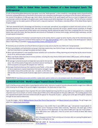 A suite of disquieting global phenomena have given rise to the "Anthropocene," a term coined for a new geologic epoch characterized by
humanity's growing dominance of the Earth's environment and a planetary transformation as profound as the last epoch-defining event --
the retreat of the glaciers 11,500 years ago. And in Bonn, Germany May 21-24, world experts will focus on how to mitigate key factors
contributing to extreme damage to the global water system being caused while adapting to the new reality. "The list of human activities
and their impact on the water systems of Planet Earth is long and important," Anik Bhaduri, Executive Officer of the Global Water System
Project (GWSP).
"We have altered the Earth's climatology and chemistry, its snow cover, permafrost, sea and glacial ice extent and ocean volume—all fun-
damental elements of the hydrological cycle. We have accelerated major processes like erosion, applied massive quantities of nitrogen
that leaks from soil to ground and surface waters and, sometimes, literally siphoned all water from rivers, emptying them for human uses
before they reach the ocean. We have diverted vast amounts of freshwater to harness fossil energy, dammed major waterways, and de-
stroyed aquatic ecosystems."
Among many examples of humanity's oversized imprint on the world, cited in a paper by James Syvitski, Chair of the International Geo-
sphere-Biosphere Programme and three fellow experts (in full: http://bit.ly/Yx4COp), and in a new "Water in the Anthropocene" video to
debut in Bonn May 21 (available at gwsp.org and http://www.anthropocene.info):
 Humanity uses an area the size of South America to grow its crops and an area the size of Africa for raising livestock
 Due to groundwater and hydrocarbon pumping in low lying coastal areas, two-thirds of major river deltas are sinking, some of them at a
rate four times faster on average than global sea level is rising
 More rock and sediment is now moved by human activities such as shoreline in-filling, damming and mining than by the natural erosive
forces of ice, wind and water combined
 Many river floods today have links to human activities, including the Indus flood of 2010 (which killed 2,000 people), and the Bangkok
flood of 2011 (815 deaths)
 On average, humanity has built one large dam every day for the last 130
years. Tens of thousands of large dams now distort natural river flows to
which ecosystems and aquatic life adapted over millennia
 Drainage of wetlands destroys their capacity to ease floods—a free service
of nature expensive to replace evaporation from poorly-managed irriga-
tion renders many of the world's rivers dry -- no water, no life. And so,
little by little, tens of thousands of species edge closer to extinction every
day.
Read full article at: http://www.sciencecodex.com/shifts_in_global_water_systems_markers_of_a_new_geological_epoch_the_anthropocene-112444
Earth is fast becoming a planet where tropical glaciers will be myths. Here are a couple of recently released satellite images from 1988 and
2010 showing the shrinkage of the world’s biggest tropical glacier, the Quelccaya Ice Cap in Peru.
High mountain tropical glaciers have long been the alarm bells of global warming, but this ice cap, with its many glacial arms, is especially
important since its ice contains an archive of data about El Niño and La Niña episodes for the past 1,800 years. The receding glaciers have
also exposed frozen plants that were locked beneath the glacier for thousands of years — giving clues to the age of the glacier advances
through the last several millenniums.
To see the images, click on Melting Glaciers Cause One-Third of Sea-Level Rise and Mount Everest’s Ice Is Melting. This gif images com-
piled from: NASA’s Earth Observatory
“Quelccaya is now smaller than it was 6,000 years ago,” said pioneer tropical glacier re-
searcher Lonnie Thompson of Ohio State University. “Moreover, the plant ages confirm
that the advance of the Quelccaya Ice Cap about 6,000 years ago was much slower—
about 300 meters over 1,600 years—than its current rate of retreat of about 300 meters
in 25 years.”
Will it disappear entirely? That’s entirely up to humans, who are causing the global warm-
ing that is melting the ice cap.
Read full article at: http://news.discovery.com/earth/global-warming/worlds-largest-tropical-glacier-
shrinks-130520.htm
SCIENCE: Shifts in Global Water Systems, Markers of a New Geological Epoch: The
Anthropocene
Photo by xiquinhosilva (flickr user). Under Creative Commons License.
Photo by thisparticularGreg (flickr user). Under Creative Commons License.
CONSERVATION: World's Largest Tropical Glacier Shrinks By Larry O’Hanlon
 