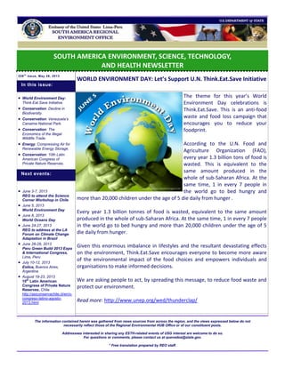 SOUTH AMERICA ENVIRONMENT, SCIENCE, TECHNOLOGY,
AND HEALTH NEWSLETTER
226t h
issue, May 28, 2013
WORLD ENVIRONMENT DAY: Let’s Support U.N. Think.Eat.Save Initiative
The theme for this year’s World
Environment Day celebrations is
Think.Eat.Save. This is an anti-food
waste and food loss campaign that
encourages you to reduce your
foodprint.
According to the U.N. Food and
Agriculture Organization (FAO),
every year 1.3 billion tons of food is
wasted. This is equivalent to the
same amount produced in the
whole of sub-Saharan Africa. At the
same time, 1 in every 7 people in
the world go to bed hungry and
more than 20,000 children under the age of 5 die daily from hunger .
Every year 1.3 billion tonnes of food is wasted, equivalent to the same amount
produced in the whole of sub-Saharan Africa. At the same time, 1 in every 7 people
in the world go to bed hungry and more than 20,000 children under the age of 5
die daily from hunger.
Given this enormous imbalance in lifestyles and the resultant devastating effects
on the environment, Think.Eat.Save encourages everyone to become more aware
of the environmental impact of the food choices and empowers individuals and
organisations to make informed decisions.
We are asking people to act, by spreading this message, to reduce food waste and
protect our environment.
Read more: http://www.unep.org/wed/thunderclap/
The information contained herein was gathered from news sources from across the region, and the views expressed below do not
necessarily reflect those of the Regional Environmental HUB Office or of our constituent posts.
Addressees interested in sharing any ESTH-related events of USG interest are welcome to do so.
For questions or comments, please contact us at quevedoa@state.gov.
* Free translation prepared by REO staff.
 World Environment Day:
Think.Eat.Save Initiative.
 Conservation: Decline in
Biodiversity.
 Conservation: Venezuela’s
Canaima National Park.
 Conservation: The
Economics of the Illegal
Wildlife Trade.
 Energy: Compressing Air for
Renewable Energy Storage.
 Conservation: 10th Latin
American Congress of
Private Nature Reserves.
 June 3-7, 2013
REO to attend the Science
Corner Workshop in Chile
 June 5, 2013
World Environment Day
 June 8, 2013
World Oceans Day
 June 24-27, 2013
REO to address at the LA
Forum on Climate Change
Adaptation in Brazil
 June 28-29, 2013
Peru Green Build 2013 Expo
& International Congress,
Lima, Peru
 July 10-12, 2013
Eolica, Buenos Aires,
Argentina
 August 19-23, 2013
10th
Latin American
Congress of Private Nature
Reserves, Chile
http://asiconservachile.cl/en/x-
congreso-latino-agosto-
2013.html
Next events:
In this issue:
 