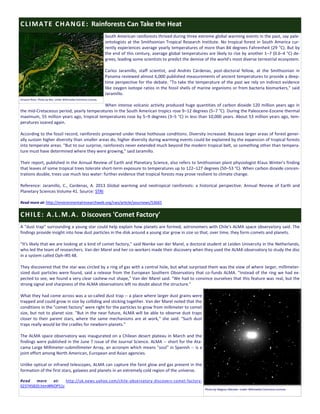 South American rainforests thrived during three extreme global warming events in the past, say pale-
ontologists at the Smithsonian Tropical Research Institute. No tropical forest in South America cur-
rently experiences average yearly temperatures of more than 84 degrees Fahrenheit (29 °C). But by
the end of this century, average global temperatures are likely to rise by another 1–7 (0.6–4 °C) de-
grees, leading some scientists to predict the demise of the world's most diverse terrestrial ecosystem.
Carlos Jaramillo, staff scientist, and Andrés Cárdenas, post-doctoral fellow, at the Smithsonian in
Panama reviewed almost 6,000 published measurements of ancient temperatures to provide a deep-
time perspective for the debate. "To take the temperature of the past we rely on indirect evidence
like oxygen isotope ratios in the fossil shells of marine organisms or from bacteria biomarkers," said
Jaramillo.
When intense volcanic activity produced huge quantities of carbon dioxide 120 million years ago in
the mid-Cretaceous period, yearly temperatures in the South American tropics rose 9–12 degrees (5–7 °C). During the Paleocene-Eocene thermal
maximum, 55 million years ago, tropical temperatures rose by 5–9 degrees (3–5 °C) in less than 10,000 years. About 53 million years ago, tem-
peratures soared again.
According to the fossil record, rainforests prospered under these hothouse conditions. Diversity increased. Because larger areas of forest gener-
ally sustain higher diversity than smaller areas do, higher diversity during warming events could be explained by the expansion of tropical forests
into temperate areas. "But to our surprise, rainforests never extended much beyond the modern tropical belt, so something other than tempera-
ture must have determined where they were growing," said Jaramillo.
Their report, published in the Annual Review of Earth and Planetary Science, also refers to Smithsonian plant physiologist Klaus Winter's finding
that leaves of some tropical trees tolerate short-term exposure to temperatures up to 122–127 degrees (50–53 °C). When carbon dioxide concen-
trations double, trees use much less water: further evidence that tropical forests may prove resilient to climate change.
Reference: Jaramillo, C., Cardenas, A. 2013 Global warming and neotropical rainforests: a historical perspective. Annual Review of Earth and
Planetary Sciences Volume 41. Source: STRI
Read more at: http://environmentalresearchweb.org/cws/article/yournews/53665
A "dust trap" surrounding a young star could help explain how planets are formed, astronomers with Chile's ALMA space observatory said. The
findings provide insight into how dust particles in the disk around a young star grow in size so that, over time, they form comets and planets.
"It's likely that we are looking at a kind of comet factory," said Nienke van der Marel, a doctoral student at Leiden University in the Netherlands,
who led the team of researchers. Van der Marel and her co-workers made their discovery when they used the ALMA observatory to study the disc
in a system called Oph-IRS 48.
They discovered that the star was circled by a ring of gas with a central hole, but what surprised them was the view of where larger, millimeter-
sized dust particles were found, said a release from the European Southern Observatory that co-funds ALMA. "Instead of the ring we had ex-
pected to see, we found a very clear cashew-nut shape," Van der Marel said. "We had to convince ourselves that this feature was real, but the
strong signal and sharpness of the ALMA observations left no doubt about the structure."
What they had come across was a so-called dust trap -- a place where larger dust grains were
trapped and could grow in size by colliding and sticking together. Van der Marel noted that the
conditions in the "comet factory" were right for the particles to grow from millimeter to comet
size, but not to planet size. "But in the near future, ALMA will be able to observe dust traps
closer to their parent stars, where the same mechanisms are at work," she said. "Such dust
traps really would be the cradles for newborn planets."
The ALMA space observatory was inaugurated on a Chilean desert plateau in March and the
findings were published in the June 7 issue of the Journal Science. ALMA -- short for the Ata-
cama Large Millimeter-submillimeter Array, an acronym which means "soul" in Spanish -- is a
joint effort among North American, European and Asian agencies.
Unlike optical or infrared telescopes, ALMA can capture the faint glow and gas present in the
formation of the first stars, galaxies and planets in an extremely cold region of the universe.
Read more at: http://uk.news.yahoo.com/chile-observatory-discovers-comet-factory-
023745820.html#RiOP51z
CLIMATE CHANGE: Rainforests Can Take the Heat
CHILE: A.L.M.A. Discovers 'Comet Factory'
Amazon River. Photo by Rex. Under Wikimedia Commons License.
Photo by Magnus Manske. Under Wikimedia Commons License.
 
