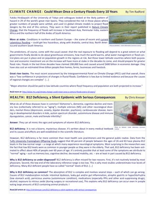 Yukiko Hirabayashi of the University of Tokyo and colleagues looked at the likely pattern of
hazard in 29 of the world’s great river basins. They considered the risk in those places where
greater numbers of people were settled, and used 11 global climate models to project flood
dangers by the end of this century. They warn in their report published in Nature Climate
Change, that the frequency of floods will increase in Southeast Asia, Peninsular India, eastern
Africa and the northern half of the Andes of South America.
More at stake. Conditions in northern and Eastern Europe – the scene of recent and current
calamitous flooding – could get less hazardous, along with Anatolia, central Asia, North Amer-
ica and southern South America.
The predictions, of course, come with the usual caveat: that the real exposure to flooding will depend to a great extent on what
governments finally decide to do about greenhouse emissions, how much the world warms, what water management or flood con-
trol plans are put in place and on population growth in the regions at risk. But those lower latitude countries where both popula-
tion and economic investment are on the increase will have more at stake in the decades to come, and should prepare for greater
flood risks. Floods in the last three decades have claimed 200,000 lives and caused around $400 billion in economic damage: they
have also cost an estimated three billion people their homes, farms, businesses and livestock.
Great river basins. The most recent assessment by the Intergovernmental Panel on Climate Change (IPCC) said that overall, there
was a “low confidence in projections of changes in fluvial floods. Confidence is low due to limited evidence and because the causes
of regional changes are complex”. [...]
“Major attention should be paid to low-latitude countries where flood frequency and population are both projected to increase.”
Read more at: http://www.rtcc.org/climate-change-could-mean-once-a-century-floods-every-10-years/
What do all of these diseases have in common? Alzheimer’s, dementia, cognitive decline and mem-
ory loss (collectively referred to as “aging”), multiple sclerosis (MS) and other neurological disor-
ders, mental illness (depression, anxiety, bipolar disorder, psychosis), cardiovascular disease, learn-
ing or developmental disorders in kids, autism spectrum disorder, autoimmune disease and immune
dysregulation, cancer, male and female infertility?
Answer: They can all mimic the signs and symptoms of vitamin B12 deficiency.
B12 deficiency. It is not a bizarre, mysterious disease. It’s written about in every medical textbook
and its causes and effects are well-established in the scientific literature.
However, B12 deficiency is far more common than most health care practitioners and the general public realize. Data from the
Tufts University Framingham Offspring Study suggest that 40 percent of people between the ages of 26 and 83 have plasma B12
levels in the low normal range – a range at which many experience neurological symptoms. Most surprising to the researchers was
the fact that low B12 levels were as common in younger people as they were in the elderly. That said, B12 deficiency has been esti-
mated to affect about 40% of people over 60 years of age. It’s entirely possible that at least some of the symptoms we attribute to
“normal” aging – such as memory loss, cognitive decline, decreased mobility, etc. – are at least in part caused by B12 deficiency.
Why is B12 deficiency so under-diagnosed? B12 deficiency is often missed for two reasons. First, it’s not routinely tested by most
physicians. Second, the low end of the laboratory reference range is too low. This is why most studies underestimate true levels of
deficiency. Many B12 deficient people have so-called “normal” levels of B12. [...]
Why is B12 deficiency so common? The absorption of B12 is complex and involves several steps – each of which can go wrong.
Causes of B12 malabsorption include: intestinal dysbiosis, leaky gut and/or gut inflammation, atrophic gastrits or hypochlorhydria
(low stomach acid), pernicious anemia (autoimmune condition), medications (especially PPIs and other acid-suppressing drugs),
alcohol, exposure to nitrous oxide (during surgery or recreational use), This explains why B12 deficiency can occur even in people
eating large amounts of B12-containing animal products. I
Read full article at: http://chriskresser.com/b12-deficiency-a-silent-epidemic-with-serious-consequences
CLIMATE CHANGE: Could Mean Once a Century Floods Every 10 Years By Tim Radford
HEALTH: B12 Deficiency, a Silent Epidemic with Serious Consequences By Chris Kresser
Photo by Banfield . Under Wikimedia Commons License.
Photo by Saltanat. Under Wikimedia Commons
License.
 