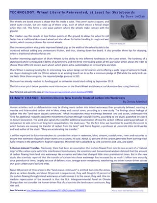 The wheels are based around a shape that fits inside a cube. They aren't quite a square, and
aren't quite circular, but are made up of three strips, each of which create a helical shape
when they roll. This forms a sine wave pattern where the wheels make contact with the
ground.
The creators say this results in less friction points on the ground to allow the wheel to roll
faster than a traditional skateboard wheel and also allows for better handling in rough and wet
terrain, which causes problems for normal wheels.
The sine wave pattern also grants improved lateral grip, as the width of the wheel is able to be
increased without adding any unnecessary friction, and thus, slowing down the board. It also provides three lips for stopping,
where a traditional wheel only has one.
Another interesting application of Shark Wheels is the ability to mix different hardnesses in the same wheel. The hardness of a
skateboard wheel is measured in terms of durometers, and the three interlocking pieces of this particular wheel allows the rider to
choose three different ones in each wheel, which grants extra customization in terms of grip and slide.
Shark Wheel is seeking funding for its interesting new wheel design on Kickstarter and is offering a wide range of options for back-
ers. Buyers looking to add the 70 mm wheels to an existing board can do so for a minimum pledge of $50 while the early bird spe-
cial lasts. Once those are gone, the required pledge goes up to $55.
The team has already reached its funding goal, so deliveries should start rolling by September 2013.
The Kickstarter pitch below provides more information on the Shark Wheel and shows actual skateboarders trying them out.
Read full article and watch the video at: http://www.gizmag.com/shark-wheel-skateboard/27825/
Human activities such as deforestation may be driving more carbon into inland waterways than previously believed, creating a
massive and little-studied carbon sink in lakes, rivers and coastal zones, according to a new study. The findings about leakage of
carbon into the "land-ocean aquatic continuum," which incorporates most waterways between land and ocean, underscore the
need for additional research about the movement of carbon through natural systems, according to the study, published this week
in Nature Geoscience. The work also signals the need for additional examination of how the carbon in these waterways behaves in
comparison to soils in terms of long-term sequestration, the study says. "For the first time, we have tried to quantify the extent to
which humans are causing the transfer of carbon from the land," said Pierre Regnier, a professor at Université Libre de Bruxelles
and lead author of the study. "They are accelerating the transfer."
It will be important for future researchers to consider the carbon in reservoirs, lakes, streams, coastal zones, rivers and estuaries to
ensure that estimates of global carbon stores are accurate, he said. About 50 percent of the carbon generated from burning fossil
fuels remains in the atmosphere, Regnier explained. The other half is absorbed by land via forests and soils, and water.
A Human-Induced Transfer. Previously, there had been an assumption that carbon flowed from land to sea as part of a "natural
loop" of the carbon cycle with little interference from humans, the scientists said. Conventional wisdom dictated that the amount
of carbon flowing from land into waterways like estuaries and lakes had changed little since preindustrial times. But in the new
study, the scientists reported that the transfer of carbon into these waterways has increased by as much 1 billion tons annually
since preindustrial times, largely because of deforestation, sewage water movements, weathering and other human-driven causes
that push carbon out of soil and trees.
About 40 percent of this carbon in the "land-ocean continuum" is emitted back into the atmos-
phere as carbon dioxide, and about 50 percent is sequestered, they said. Roughly 10 percent of
the carbon flowing through inland waterways actually makes it to the ocean, they said. One im-
mediate repercussion of the research is that the U.N. Intergovernmental Panel on Climate
Change does not consider the human-driven flux of carbon into the land-ocean continuum, Reg-
nier said.
Read full article at: http://www.eenews.net/climatewire/2013/06/14/stories/1059982872
TECHNOLOGY: Wheel Literally Reinvented, at Least for Skateboards
By Dave LeClair
Photo credit. Gizmag.com.
Photo by cfree14. Under Wikimedia Commons License.
CLIMATE CHANGE: Scientists Discover New Transfer Route of Carbon into Waterways
By Christa Marshall
 