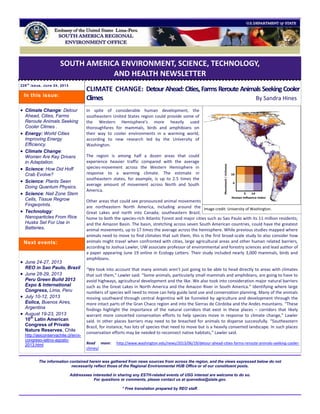 SOUTH AMERICA ENVIRONMENT, SCIENCE, TECHNOLOGY,
AND HEALTH NEWSLETTER
229t h
issue, June 24, 2013
CLIMATE CHANGE: Detour Ahead: Cities, Farms Reroute Animals SeekingCooler
Climes By Sandra Hines
In spite of considerable human development, the
southeastern United States region could provide some of
the Western Hemisphere’s more heavily used
thoroughfares for mammals, birds and amphibians on
their way to cooler environments in a warming world,
according to new research led by the University of
Washington.
The region is among half a dozen areas that could
experience heavier traffic compared with the average
species-movement across the Western Hemisphere in
response to a warming climate. The estimate in
southeastern states, for example, is up to 2.5 times the
average amount of movement across North and South
America.
Other areas that could see pronounced animal movements
are northeastern North America, including around the
Great Lakes and north into Canada; southeastern Brazil,
home to both the species-rich Atlantic Forest and major cities such as Sao Paulo with its 11 million residents;
and the Amazon Basin. The basin, stretching across seven South American countries, could have the greatest
animal movements, up to 17 times the average across the hemisphere. While previous studies mapped where
animals need to move to find climates that suit them, this is the first broad-scale study to also consider how
animals might travel when confronted with cities, large agricultural areas and other human related barriers,
according to Joshua Lawler, UW associate professor of environmental and forestry sciences and lead author of
a paper appearing June 19 online in Ecology Letters. Their study included nearly 3,000 mammals, birds and
amphibians.
“We took into account that many animals aren’t just going to be able to head directly to areas with climates
that suit them,” Lawler said. “Some animals, particularly small mammals and amphibians, are going to have to
avoid highways, agricultural development and the like. We also took into consideration major natural barriers
such as the Great Lakes in North America and the Amazon River in South America.” Identifying where large
numbers of species will need to move can help guide land use and conservation planning. Many of the animals
moving southward through central Argentina will be funneled by agriculture and development through the
more intact parts of the Gran Chaco region and into the Sierras de Córdoba and the Andes mountains. “These
findings highlight the importance of the natural corridors that exist in these places – corridors that likely
warrant more concerted conservation efforts to help species move in response to climate change,” Lawler
said. In other places barriers may need to be breached for animals to disperse successfully. “Southeastern
Brazil, for instance, has lots of species that need to move but is a heavily converted landscape. In such places
conservation efforts may be needed to reconnect native habitats,” Lawler said.
Read more: http://www.washington.edu/news/2013/06/19/detour-ahead-cities-farms-reroute-animals-seeking-cooler-
climes/
The information contained herein was gathered from news sources from across the region, and the views expressed below do not
necessarily reflect those of the Regional Environmental HUB Office or of our constituent posts.
Addressees interested in sharing any ESTH-related events of USG interest are welcome to do so.
For questions or comments, please contact us at quevedoa@state.gov.
* Free translation prepared by REO staff.
 Climate Change: Detour
Ahead, Cities, Farms
Reroute Animals Seeking
Cooler Climes .
 Energy: World Cities
Improving Energy
Efficiency.
 Climate Change:
Women Are Key Drivers
in Adaptation.
 Science: How Did Hoff
Crab Evolve?
 Science: Plants Seen
Doing Quantum Physics.
 Science: Nail Zone Stem
Cells, Tissue Regrow
Fingerprints.
 Technology:
Nanoparticles From Rice
Husks Set For Use in
Batteries.
 June 24-27, 2013
REO in Sao Paulo, Brazil
 June 28-29, 2013
Peru Green Build 2013
Expo & International
Congress, Lima, Peru
 July 10-12, 2013
Eolica, Buenos Aires,
Argentina
 August 19-23, 2013
10th
Latin American
Congress of Private
Nature Reserves, Chile
http://asiconservachile.cl/en/x-
congreso-latino-agosto-
2013.html
Next events:
In this issue:
Image credit: University of Washington.
 