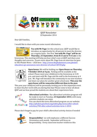 QSIP 
Newsletter 
22 
September 
2014 
Dear 
QSI 
Families, 
I 
would 
like 
to 
share 
with 
you 
some 
recent 
information. 
Tea 
with 
Mr 
Page: 
for 
this 
school 
year, 
QSIP 
would 
like 
to 
introduce 
an 
opportunity 
for 
all 
parents 
to 
meet 
the 
director, 
on 
a 
regular 
basis. 
Our 
first 
“tea 
with 
Mr. 
Page” 
will 
be 
on 
Thursday, 
25 
September, 
from 
8:15 
am 
to 
9:15 
am 
in 
the 
breezeway. 
This 
meeting 
will 
help 
you 
hear 
what’s 
new 
at 
QSIP 
and 
share 
your 
thoughts 
and 
concerns. 
(Learn 
more 
about 
Mr. 
Page 
from 
an 
interview 
he 
gave 
to 
The 
Phuket 
News 
– 
click 
here: 
http://www.thephuketnews.com/phuket-­‐ 
education-­‐qsi-­‐announces-­‐new-­‐director-­‐of-­‐school-­‐48729.php 
Open 
house: 
We 
will 
be 
holding 
our 
Open 
House 
on 
Thursday, 
9 
October 
2014 
at 
4 
p.m. 
Parking 
will 
be 
available 
at 
the 
school. 
Please 
meet 
your 
child(ren) 
in 
the 
breezeway 
at 
3:45 
p.m. 
and 
meet 
with 
Mr. 
Page 
and 
the 
staff 
in 
the 
breezeway 
at 
4 
p.m. 
Mr. 
Page 
will 
introduce 
the 
community 
to 
our 
new 
teachers 
and 
share 
our 
plans 
for 
another 
great 
school 
year. 
This 
year 
the 
open 
house 
will 
be 
somewhat 
different 
than 
in 
the 
past. 
This 
year 
your 
child(ren) 
will 
be 
personally 
inviting 
you 
to 
this 
important 
event 
to 
share 
his/her 
work 
with 
you 
during 
that 
day! 
Please 
come 
to 
hear 
all 
about 
QSIP 
and 
see 
how 
proud 
the 
students 
are 
about 
their 
experiences 
here. 
Afterschool 
activities: 
Our 
afterschool 
activities 
program 
will 
be 
ready 
to 
start 
on 
Tuesday, 
23 
September 
2014, 
with 
many 
activities 
students 
can 
enjoy. 
You 
can 
check 
this 
term 
afterschool 
program 
on 
our 
website: 
http://phuket.qsischool.org/index.php/news/after-­‐school-­‐ 
activities/783-­‐after-­‐school-­‐activities-­‐term-­‐1-­‐2014 
Please 
don’t 
forget 
to 
pay 
for 
your 
child’s 
afterschool 
activity 
choices 
if 
needed 
to. 
Responsibility: we 
will 
emphasize 
a 
different 
Success 
Orientation 
each 
month. 
September 
will 
focus 
on 
Responsibility. 
Every 
classroom 
teacher 
reinforces 
this 
 