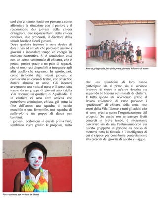 così che ci siamo riuniti per pensare a come
affrontare la situazione con il pastore e il
responsabile dei giovani della chiesa
evangelica, due rappresentanti della chiesa
cattolica, due professori, il direttore della
scuola locale e alcuni giovani.
Dopo qualche incontro è stato deciso di
dare il via ad attività che potessero aiutare i
giovani a incanalare tempo ed energie in
maniera costruttiva. Si è cominciato così
con un corso settimanale di chitarra, che è
potuto partire grazie a un paio di ragazzi,
che si sono resi disponibili a insegnare agli
altri quello che sapevano. In agosto, poi,
come richiesto dagli stessi giovani, è
cominciato un corso di teatro, che dovrebbe
durare almeno un anno. Gli incontri
avverranno una volta al mese e il corso sarà
tenuto da un gruppo di giovani attori della
Vila Ildemar, un quartiere di Açailândia. E
in cantiere ci sono altre attività che
potrebbero cominciare, chissà, già entro la
fine dell’anno: una squadra di calcio
maschile e una femminile, una squadra di
pallavolo e un gruppo di danza per
bambini.
I giovani, perlomeno in questa prima fase,
sembrano avere gradito le proposte, tanto
che una quindicina di loro hanno
partecipato sia al primo sia al secondo
incontro di teatro e un’altra dozzina sta
seguendo le lezioni settimanali di chitarra.
E tutto questo sta avvenendo grazie al
lavoro volontario di varie persone: i
“professori” di chitarra della zona, otto
attori della Vila Ildemar e tutti gli adulti che
si sono presi a cuore l’organizzazione del
progetto. Se anche non arrivassero frutti
concreti in breve tempo, è interessante
osservare sin da ora l’entusiasmo con cui
questo gruppetto di persone ha deciso di
metterci tutta la fantasia e l’intelligenza di
cui è capace per contribuire concretamente
alla crescita dei giovani di questo villaggio.
Facce colorate per recitare in libertà
Foto di gruppo alla fine della prima giornata del corso di teatro
 