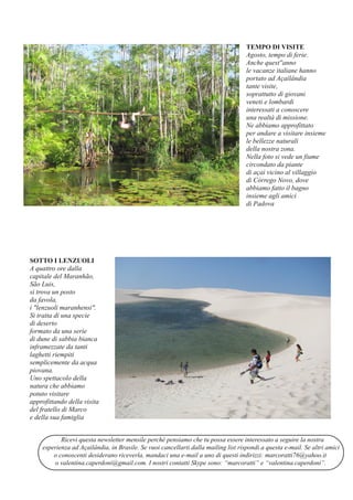 Ricevi questa newsletter mensile perché pensiamo che tu possa essere interessato a seguire la nostra
esperienza ad Açailândia, in Brasile. Se vuoi cancellarti dalla mailing list rispondi a questa e­mail. Se altri amici
o conoscenti desiderano riceverla, mandaci una e­mail a uno di questi indirizzi: marcoratti76@yahoo.it
o valentina.caperdoni@gmail.com. I nostri contatti Skype sono: “marcoratti” e “valentina.caperdoni”.
TEMPO DI VISITE
Agosto, tempo di ferie.
Anche quest''anno
le vacanze italiane hanno
portato ad Açailândia
tante visite,
soprattutto di giovani
veneti e lombardi
interessati a conoscere
una realtà di missione.
Ne abbiamo approfittato
per andare a visitare insieme
le bellezze naturali
della nostra zona.
Nella foto si vede un fiume
circondato da piante
di açai vicino al villaggio
di Córrego Novo, dove
abbiamo fatto il bagno
insieme agli amici
di Padova
SOTTO I LENZUOLI
A quattro ore dalla
capitale del Maranhão,
São Luis,
si trova un posto
da favola,
i "lenzuoli maranhensi".
Si tratta di una specie
di deserto
formato da una serie
di dune di sabbia bianca
inframezzate da tanti
laghetti riempiti
semplicemente da acqua
piovana.
Uno spettacolo della
natura che abbiamo
potuto visitare
approfittando della visita
del fratello di Marco
e della sua famiglia
 