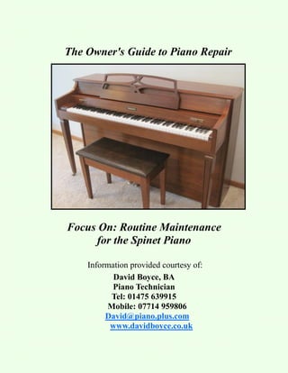The Owner's Guide to Piano Repair




Focus On: Routine Maintenance
     for the Spinet Piano

    Information provided courtesy of:
           David Boyce, BA
           Piano Technician
          Tel: 01475 639915
         Mobile: 07714 959806
         David@piano.plus.com
          www.davidboyce.co.uk
 