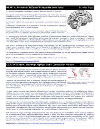 U.S. scientists say they have made progress in repairing spinal cord injuries in paralyzed rats.
Rats regained some bladder control after surgery to transplant nerve cells into the spinal cord, com-
bined with injections of a cocktail of chemicals. The study, published in the Journal of Neuroscience,
could raise hopes for one day treating paralyzed patients.
But UK experts say it will take several years of research before human clinical trials can be consid-
ered.
Scientists have tried for decades to use transplants of nerve cells to restore function in paralyzed
animals by bridging the gap in the broken spinal cord.
However, coaxing the cells to grow and form new connections has proved elusive. One problem is
the growth of scar tissue as the body's responds to injury, which seems to block cell regeneration.
U.S. scientists carried out complex surgery to transplant nerves from the rodents' ribs into the gap in the middle of their spinal cord. They also
used a special "glue" that boosts cell growth together with a chemical that breaks down scar tissue in an attempt to encourage the nerve cells to
regenerate and connect up. The researchers found for the first time that injured nerve cells could re-grow for "remarkably long distances" (about
2cm). They said that while the rats did not regain the ability to walk, they did recover some bladder function.
Lead author Dr Jerry Silver of Case Western Reserve Medical School, Cleveland, Ohio, said: "Although animals did not regain the ability to walk,
they did recover a remarkable measure of urinary control." Co-author Dr Yu-Shang Lee of the Cleveland Clinic, Ohio, added: "This is the first time
that significant bladder function has been restored via nerve regeneration after a devastating cord injury."
The findings may help future efforts to restore other functions lost after spinal cord injury. They also raise hope that similar strategies could one
day be used to restore bladder function in people with severe spinal cord injuries.
Dr Silver said further animal experiments will be needed to see if the technique could work in humans.
Read more at: http://www.bbc.co.uk/news/health-23051516
What region of the world has the most imperiled mammals? Where are the most bird species
found? And where are new amphibians being discovered? Indonesia and Malaysia is the answer to
the first question; the Amazon, the second; and the Andes, the third. A new study in the Proceed-
ings of the National Academy of Sciences (PNAS) has used global data on 21,000 mammals, birds,
and amphibians to create magnificent maps that highlight missing priorities for conservation.
"Identifying the most important areas for biodiversity is essential for directing conservation re-
sources. We must know where individual species live, which ones are vulnerable, and where human
actions threaten them," explains lead author Clinton Jenkins at North Carolina State University. "We
have better data than in the past—and better analytical methods. Now we have married them for
conservation purposes."
The result is a series of stunning maps at scales of 10 kilometers by 10 kilometers: 100 times finer than anything ever produced before. The scien-
tists hope that the new maps can point conservationists and policy-makers to new areas for protection—before they are lost. The finer scale is
especially important because, according to the paper, it is "comparable with regional decisions on where to place protected areas." The scientists
created a series of maps highlighting different themes, including total diversity within each taxonomic group (mammals, birds, amphibians),
threatened species, species dependent on small-ranges (i.e. particularly vulnerable to extinction), and newly discovered species.
The maps found that when combining all the vertebrate species, the most biodiverse areas were the Amazon, southeastern Brazil, and Central
Africa. While these regions cover only about 7.2 percent of land area, they contain around half of the world's species. Looking at diversity of each
taxonomic group, the research found that "for birds and mammals, these areas are nearly identical: the moist forests of the Amazon, Brazilian
Atlantic Forest, Congo, Eastern Arc in Africa, and the Southeast Asian mainland and islands house the greatest numbers of bird and mammal spe-
cies. The pattern for amphibians is similar, but amphibians have exceptional diversity in the Neotropics."
Birds and mammals living in small-ranges were located primarily in the Andes, Madagascar, and Southeast Asian islands. Since most amphibians
are small-ranged species already, few hotspots were located. However, 93 percent of the world's small-ranged mammals, birds, and amphibians
are found in just 8.3 percent of the land area. Some if these areas—such as Papua New Guinea, the eastern coast of Australia, the west Coast of
North America, and smatterings of China—are not included in current ecological hotspots designation crafted by Norman Meyers in 1988. The
paper concludes that the best way to protect the world's biodiversity is to focus on these highly-diverse small-ranged species hotspots.
Read more at: http://news.mongabay.com/2013/0625-hance-maps-biodiversity.html#8FrJMfXxphvpr6rg.99
HEALTH: Nerve Cells 'Re-Grown' in Rats After Spinal Injury By Helen Briggs
CONSERVATION: New Maps Highlight Global Conservation Priorities By Jeremy Hance
Photo’s author: unknown. Under Wikimedia Commons License.
Selected priority ecoregions based on small-ranged
vertebrates. Maps courtesy of Jenkins et al.
 