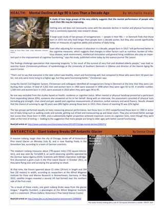 A study of two large groups of the very elderly suggests that the mental performance of people who
reach their 90s may be improving.
Getting very old does not necessarily come with the absolute decline in mental and physical functioning
that is commonly expected, new research shows.
A large-scale study of two groups of nonagenarians — people in their 90s — in Denmark finds that those
born in 1915 not only lived longer than people born a decade earlier, but they also scored significantly
better on measures of cognitive ability and activities of daily living.
Even after adjusting for increases in education in a decade, people born in 1915 "still performed better in
the cognitive measures, which suggests that changes in other factors such as nutrition, burden of infec-
tious disease, work environment, intellectual stimulation and general living conditions also play an impor-
tant part in the improvement of cognitive functioning," says the study, published online today by the science journal The Lancet.
The findings challenge speculation that improving longevity "is the result of the survival of very frail and disabled elderly people," says lead re-
searcher Kaare Christensen,professor of epidemiology at the University of Southern Denmark in Odense and director of the Danish Aging Re-
search Center.
"That's not to say that everyone in the later cohort was healthy, smart and functioning well, but compared to those who were born 10 years ear-
lier, not only were more living to a higher age, but they were functioning better," Christensen says.
Using the Danish Civil Register System, Christensen and colleagues identified all nonagenarians living in Denmark at the time that they were con-
ducting their surveys. A total of 2,262 men and women born in 1905 were assessed in 1998 when they were ages 92 to 93. A smaller number,
1,584 men and women born in 1915, were assessed in 2010 when they were ages 94 to 95.
No one was excluded from the studies based on health, residence or cognitive status. When mental or physical handicap prevented a participant
from responding (about 20%), someone else answered on his or her behalf. Along with an interview, the assessment consisted of physical tests
(including grip strength, chair stand and gait speed) and cognitive measurements of attention, verbal memory and word fluency. Results showed
that the chance of surviving to age 93 years was 28% higher among those born in 1915; their chance of reaching 95 was 32% higher.
The two groups performed equally on tests measuring physical performance, but those born in 1915 outperformed those born in 1905 in activi-
ties of daily living such as walking inside and outside, getting out of bed and maneuvering up and down stairs. They also achieved better average
test scores than those born in 1905, and a substantially higher proportion achieved maximum scores on cognition tests, even though they were
older at the time of testing — leading to the suggestion that more people are living to older ages with better overall functioning.
Read full article at: http://www.usatoday.com/story/news/nation/2013/07/10/age-mental-decline/2505371/
A massive iceberg, larger than the city of Chicago, broke off of Antarctica's
Pine Island Glacier on Monday (July 8), and is now floating freely in the
Amundsen Sea, according to a team of German scientists.
The newborn iceberg measures about 278 square miles (720 square kilome-
ters), and was seen by TerraSAR-X, an earth-observing satellite operated by
the German Space Agency (DLR). Scientists with NASA's Operation IceBridge-
first discovered a giant crack in the Pine Island Glacier in October 2011, as
they were flying over and surveying the sprawling ice sheet.
At that time, the fissure spanned about 15 miles (24 km) in length and 164
feet (50 meters) in width, according to researchers at the Alfred Wegener
Institute for Polar and Marine Research in Bremerhaven, Germany. In May
2012, satellite images revealed a second rift had formed near the northern
side of the first crack.
"As a result of these cracks, one giant iceberg broke away from the glacier
tongue," Angelika Humbert, a glaciologist at the Alfred Wegener Institute,
said in a statement. [Photo Gallery: Antarctica’s Pine Island Glacier Cracks]
Read full article at: http://www.bbc.co.uk/news/science-environment-22996054
HEALTH: Mental Decline at Age 90 is Less Than a Decade Ago By Michelle Healy
Photo by Amos Oliver Doyle. Under Wikimedia Commons
License.
The newly formed iceberg with a size of 720 square kilometers is visible. CREDIT: DLR
ANTARCTICA: Giant Iceberg Breaks Off Antarctic Glacier By Denise Chow
 