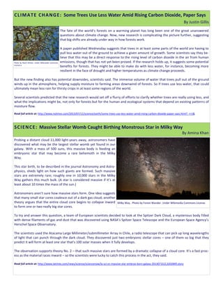 The fate of the world’s forests on a warming planet has long been one of the great unanswered
questions about climate change. Now, new research is complicating the picture further, suggesting
that big shifts are already under way in how forests work.
A paper published Wednesday suggests that trees in at least some parts of the world are having to
pull less water out of the ground to achieve a given amount of growth. Some scientists say they be-
lieve that this may be a direct response to the rising level of carbon dioxide in the air from human
emissions, though that has not yet been proved. If the research holds up, it suggests some potential
benefits for forests. They might be able to make do with less water, for instance, becoming more
resilient in the face of drought and higher temperatures as climate change proceeds.
But the new finding also has potential downsides, scientists said. The immense volume of water that trees pull out of the ground
winds up in the atmosphere, helping supply moisture to farming areas downwind of forests. So if trees use less water, that could
ultimately mean less rain for thirsty crops in at least some regions of the world.
Several scientists predicted that the new research would set off a flurry of efforts to clarify whether trees are really using less, and
what the implications might be, not only for forests but for the human and ecological systems that depend on existing patterns of
moisture flow.
Read full article at: http://www.nytimes.com/2013/07/11/science/earth/some-trees-use-less-water-amid-rising-carbon-dioxide-paper-says.html?_r=1&
Probing a distant cloud 11,000 light-years away, astronomers have
discovered what may be the largest stellar womb yet found in our
galaxy. With a mass of 500 suns, this massive body is feeding an
embryonic star that may become a rare behemoth in the Milky
Way.
This star birth, to be described in the journal Astronomy and Astro-
physics, sheds light on how such giants are formed. Such massive
stars are extremely rare; roughly one in 10,000 stars in the Milky
Way gathers this much bulk. (A star is considered massive if it’s at
least about 10 times the mass of the sun.)
Astronomers aren’t sure how massive stars form. One idea suggests
that many small star cores coalesce out of a dark gas cloud; another
theory argues that the entire cloud core begins to collapse inward
to form one or two really big star cores.
To try and answer this question, a team of European scientists decided to look at the Spitzer Dark Cloud, a mysterious body filled
with dense filaments of gas and dust that was discovered using NASA’s Spitzer Space Telescope and the European Space Agency’s
Herschel Space Observatory.
The scientists used the Atacama Large Millimeter/submillimeter Array in Chile, a radio telescope that can pick up long wavelengths
of light that can punch through the dark cloud. They discovered just two embryonic stellar cores – one of them so big that they
predict it will form at least one star that’s 100 solar masses when it fully develops.
The observation supports theory No. 2 – that such massive stars are formed by a dramatic collapse of a cloud core. It’s a fast proc-
ess as the material races inward – so the scientists were lucky to catch this process in the act, they said.
Read full article at: http://www.latimes.com/news/science/sciencenow/la-sci-sn-massive-star-embryo-born-galaxy-20130710,0,3202849.story
CLIMATE CHANGE: Some Trees Use Less Water Amid Rising Carbon Dioxide, Paper Says
By Justin Gillis
Photo by Nevit Dilmen. Under Wikimedia Commons
License.a
SCIENCE: Massive Stellar Womb Caught Birthing Monstrous Star in Milky Way
By Amina Khan
Milky Way.. Photo by Forest Wander. Under Wikimedia Commons License.
 