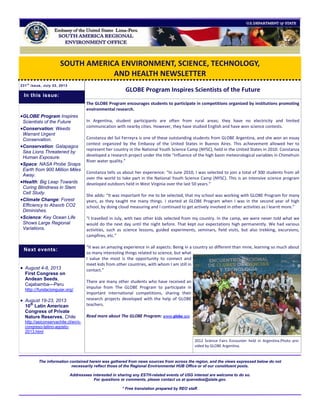 SOUTH AMERICA ENVIRONMENT, SCIENCE, TECHNOLOGY,
AND HEALTH NEWSLETTER
231t h
issue, July 22, 2013
GLOBE Program Inspires Scientists of the Future
The GLOBE Program encourages students to participate in competitions organized by institutions promoting
environmental research.
In Argentina, student participants are often from rural areas; they have no electricity and limited
communication with nearby cities. However, they have studied English and have won science contests.
Constanza del Sol Ferreyra is one of these outstanding students from GLOBE Argentina, and she won an essay
contest organized by the Embassy of the United States in Buenos Aires. This achievement allowed her to
represent her country in the National Youth Science Camp (NYSC), held in the United States in 2010. Constanza
developed a research project under the title “Influence of the high basin meteorological variables in Chimehuin
River water quality.”
Constanza tells us about her experience: “In June 2010, I was selected to join a total of 300 students from all
over the world to take part in the National Youth Science Camp (NYSC). This is an intensive science program
developed outdoors held in West Virginia over the last 50 years.”
She adds: “It was important for me to be selected, that my school was working with GLOBE Program for many
years, as they taught me many things. I started at GLOBE Program when I was in the second year of high
school, by doing cloud measuring and I continued to get actively involved in other activities as I learnt more.”
“I travelled in July, with two other kids selected from my country. In the camp, we were never told what we
would do the next day until the night before. That kept our expectations high permanently. We had various
activities, such as science lessons, guided experiments, seminars, field visits, but also trekking, excursions,
campfires, etc.”
“It was an amazing experience in all aspects: Being in a country so different than mine, learning so much about
so many interesting things related to science, but what
I value the most is the opportunity to connect and
meet kids from other countries, with whom I am still in
contact.”
There are many other students who have received an
impulse from The GLOBE Program to participate in
important international competitions, sharing their
research projects developed with the help of GLOBE
teachers.
Read more about The GLOBE Program: www.globe.gov
The information contained herein was gathered from news sources from across the region, and the views expressed below do not
necessarily reflect those of the Regional Environmental HUB Office or of our constituent posts.
Addressees interested in sharing any ESTH-related events of USG interest are welcome to do so.
For questions or comments, please contact us at quevedoa@state.gov.
* Free translation prepared by REO staff.
GLOBE Program Inspires
Scientists of the Future
Conservation: Weeds
Warrant Urgent
Conservation.
Conservation: Galapagos
Sea Lions Threatened by
Human Exposure.
Space: NASA Probe Snaps
Earth from 900 Million Miles
Away.
Health: Big Leap Towards
Curing Blindness in Stem
Cell Study.
Climate Change: Forest
Efficiency to Absorb CO2
Diminishes.
Science: Key Ocean Life
Shows Large Regional
Variations.
 August 4-8, 2013
First Congress on
Andean Seeds,
Cajabamba—Peru
http://fundacionguiar.org/
 August 19-23, 2013
10th
Latin American
Congress of Private
Nature Reserves, Chile
http://asiconservachile.cl/en/x-
congreso-latino-agosto-
2013.html
Next events:
In this issue:
2012 Science Fairs Encounter held in Argentina.Photo pro-
vided by GLOBE Argentina.
 