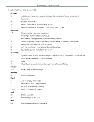 Rotary Club of Parramatta City


CALENDAR OF EVENTS
 October
 24         Julie Owens Parramatta Federal Member- The vocation of being a member of
            Parliament
 28         Pre PETS-Parramatta
 29         District Social Media workshop-RDU House
 31         Gary Raymond-Police Chaplin, Christchurch Earth Quake
 November
 1-7        Parraamasala- volunteers requested
 4          Trivia Night- Parramatta Workers Club
 7          Bruce Allen- Manager Rotary International Foundation
 14         Steven Maronese-“Insurance Fraud and the Science of Detecting Deception”
 21         Geoff Lee, State Member for Parramatta
 28         John Hewko- Rotary International General Secretary
 29         Foundation Lunch- Waterfront Homebush
 December
 5          Sgt Brett Evans, Police Officer of the year- Parramatta City surveillance and protection
 7          Australian Rotary Health Christmas Dinner
 12         AGM
 19         Club Christmas Lunch for members, partners & friends of Rotary
 January
 14-21      RYLA Camp-Blue Gum Lodge
 February
 23         Rotary Anniversary
 March
 2          ARH- Golf Day at Riverside
 3          Multi-District PETS- Campbelltown
 5          Pride of Workmanship Evening
 23-25      District Conference- Penrith
 April
 29         District Assembly
 30         Police Officer of the Year
 May
 6-9        International Convention-Bangkok
 