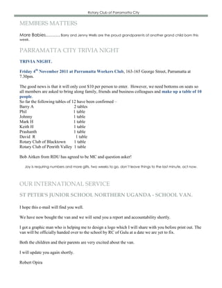 Rotary Club of Parramatta City


MEMBERS MATTERS
More Babies………. Barry and Jenny Wells are the proud grandparents of another grand child born this
week.


PARRAMATTA CITY TRIVIA NIGHT
TRIVIA NIGHT.

Friday 4th November 2011 at Parramatta Workers Club, 163-165 George Street, Parramatta at
7.30pm.

The good news is that it will only cost $10 per person to enter. However, we need bottoms on seats so
all members are asked to bring along family, friends and business colleagues and make up a table of 10
people.
So far the following tables of 12 have been confirmed –
Barry A                         2 tables
Phil                            1 table
Johnny                          1 table
Mark H                          1 table
Keith H                         1 table
Prashanth                       1 table
David R                          1 table
Rotary Club of Blacktown        1 table
Rotary Club of Penrith Valley 1 table

Bob Aitken from RDU has agreed to be MC and question asker!

   Joy is requiring numbers and more gilts, two weeks to go, don’t leave things to the last minute, act now.




OUR INTERNATIONAL SERVICE
ST PETER'S JUNIOR SCHOOL NORTHERN UGANDA - SCHOOL VAN.

I hope this e-mail will find you well.

We have now bought the van and we will send you a report and accountability shortly.

I got a graphic man who is helping me to design a logo which I will share with you before print out. The
van will be officially handed over to the school by RC of Gulu at a date we are yet to fix.

Both the children and their parents are very excited about the van.

I will update you again shortly.

Robert Opira
 