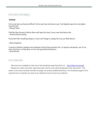 Rotary Club of Parramatta City




DAVID’S PEARLS
Attitude

Life at any time can become difficult: Life at any time can become easy. It all depends upon how one adjusts
oneself to life.
- Morarji Desai

I had the blues because I had no shoes until upon the street, I met a man who had no feet.
- Ancient Persian Saying

If you don't like something change it; if you can't change it, change the way you think about it.

- Mary Engelbreit

A positive attitude is perhaps more important at home than anywhere else. As spouses and parents, one of our
most vital roles is to help those we love feel good about themselves.
- Keith Harrell




FACEBOOK
   We have now available for the club a new facebook page the shortcut is           http://alturl.com/wvqj5
   Please visit, make comments, open discussions and for your initial visit please hit the “like button”. The
reason is the more members who like the page, we receive additional features. The Facebook page is not a
substitute for our website, but more of an additional way to reach our audience.
 