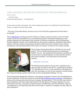 Rotary Club of Parramatta City




NEW GENERAL SECRETARY DIVES INTO THE BUSINESS OF
ROTARY
   By Janis Young
Rotary International News -- 12 October 2011



During a trip to Seattle, Washington, USA, Hewko helped pack beans to be distributed through Rotary First
Harvest, a Program of Rotary District 5030.


 “The more I learn about Rotary, the more in awe I am of what this organization has been able to
accomplish.”

That’s John Hewko summing up his first 100 days as Rotary’s general secretary. In just over three
months, Hewko has launched two key communications projects, initiated development of a club
strategic planning tool, participated in the meetings of numerous committees and the RI Board and
Rotary Foundation Trustees, met with Bill Gates to discuss polio eradication, attended his first Rotary
institute, listened to dozens of presentations by Rotary staff as part of his "getting to know Rotary"
listening tour, and rejoined the Rotary Club of Kyiv in Ukraine, of which he was a charter member.

                                         Hewko began learning about Rotary well before he was on the
                                         payroll. “The six-month transition period was tremendously
                                         helpful,” he says. “By attending the International Assembly and
                                         the convention, and participating in several committee, Board,
                                         and Trustee meetings, I was really able to hit the ground
                                         running.”

                                              Ending polio a top priority


                                       The RI Board and Foundation Trustees have established some
                                       clear priorities for Hewko, with the No. 1 goal being to end polio.
                                       “It’s incredible how far we’ve come and all the work Rotary has
                                       done. By succeeding, we will not only eradicate a terrible disease,
but will position Rotary and the world to take on the next big global challenge,” he says.

Part of that positioning depends on Rotary’s receiving the recognition it deserves for its leadership role
in polio eradication. To this end, Hewko met with the Bill & Melinda Gates Foundation in September to
discuss joint communications and advocacy strategies and opportunities. “We were able to provide the
Gates Foundation staff with a better appreciation of the full spectrum of Rotary's global service and
humanitarian activities. I also had very good meetings with Bill Gates and CEO Jeff Raikes. They are
very appreciative of all that Rotary has done and are eager to continue to strengthen our joint efforts on
polio eradication.”
 