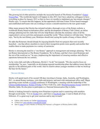 Rotary Club of Parramatta City

   Future Vision, membership also key


The growing list of other priorities includes the successful launch of The Rotary Foundation’s Future
Vision Plan. “The worldwide launch will happen in July 2013, but I have asked my colleagues to have
everything in place by January 2013 so that we have six months to implement any last-minute changes,”
Hewko says. To ensure that this happens, he has appointed a full-time Future Vision launch manager
and established staff teams who are working to ensure a smooth transition to the new grant model.

Other major projects that Hewko has initiated include a thorough review of the Rotary website, a
worldwide Rotary brand revitalization effort, and the development of Rotary Club Central, an online
strategic planning tool for clubs that will also help Rotary calculate the monetary value of all the
organization's service activities and projects around the world. “These initiatives will take time,” Hewko
says, “but by the next Rotary year, Rotarians should start seeing the results of many of these efforts."

He adds that Rotarians should already be enjoying benefits from two projects that were recently
launched -- one that allows members to receive their recognition points more quickly and another that
enables them to make payments in a variety of currencies.

Hewko is stressing the need for a “one Rotary” approach to management and strategic planning. “We’re
not Rotary International or The Rotary Foundation. We’re Rotary, and that’s how most Rotarians and
the rest of the world see us,” he says, emphasizing the importance of ensuring seamless and effective
operations between the two entities.

As he visits clubs and talks to Rotarians, Hewko’s “to-do” list expands. “We also need to focus on
membership,” he says, “especially on developing regional membership plans that address issues that are
specific to the different parts of the world. And we need to attract younger members so that we build up
the base for the future.”

   The next 100 days


Hewko will spend much of his second 100 days traveling to Europe, India, Australia, and Washington,
D.C., to attend Rotary institutes, visit clubs and projects, and meet with international office staff. Major
upcoming events include a USAID conference in Washington, a meeting with the leadership of the
Clinton Global Initiative, Rotary-UN Day in New York City, and a World Economic Forum summit in
Mumbai, India. He also plans to participate in a National Immunization Day in India.

Hewko is looking forward to meeting more Rotarians in person and to connecting with members
through social media. “I’m on Twitter now, and I have a Facebook page. I want to thank all of my
followers. It’s a great way to get your reactions and to stay in touch.”

      Follow John Hewko on Twitter @johnhewko.
      Check out John Hewko’s Facebook page.
      See a video of John Hewko at Rotary First Harvest, a Program of Rotary District 5030.
 