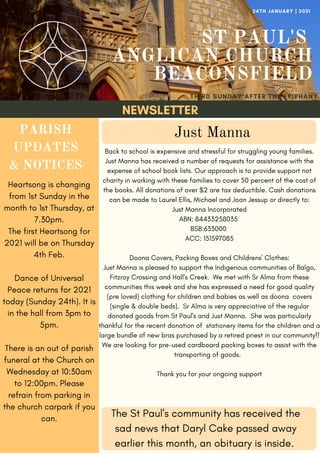 NEWSLETTER
ST PAUL'S
ANGLICAN CHURCH
BEACONSFIELD
THIRD SUNDAY AFTER THE EPIPHANY
24TH JANUARY | 2021
PARISH
UPDATES
& NOTICES
Heartsong is changing
from 1st Sunday in the
month to 1st Thursday, at
7.30pm.
The first Heartsong for
2021 will be on Thursday
4th Feb.
Dance of Universal
Peace returns for 2021
today (Sunday 24th). It is
in the hall from 3pm to
5pm.
There is an out of parish
funeral at the Church on
Wednesday at 10:30am
to 12:00pm. Please
refrain from parking in
the church carpark if you
can.
The St Paul's community has received the
sad news that Daryl Cake passed away
earlier this month, an obituary is inside.
Back to school is expensive and stressful for struggling young families.
Just Manna has received a number of requests for assistance with the
expense of school book lists. Our approach is to provide support not
charity in working with these families to cover 50 percent of the cost of
the books. All donations of over $2 are tax deductible. Cash donations
can be made to Laurel Ellis, Michael and Joan Jessup or directly to:
Just Manna Incorporated
ABN: 84433258035
BSB:633000
ACC: 151597085
Doona Covers, Packing Boxes and Childrens' Clothes:
Just Manna is pleased to support the Indigenous communities of Balgo,
Fitzroy Crossing and Hall's Creek. We met with Sr Alma from these
communities this week and she has expressed a need for good quality
(pre loved) clothing for children and babies as well as doona covers
(single & double beds). Sr Alma is very appreciative of the regular
donated goods from St Paul's and Just Manna. She was particularly
thankful for the recent donation of stationery items for the children and a
large bundle of new bras purchased by a retired priest in our community!!
We are looking for pre-used cardboard packing boxes to assist with the
transporting of goods.
Thank you for your ongoing support
Just Manna
 