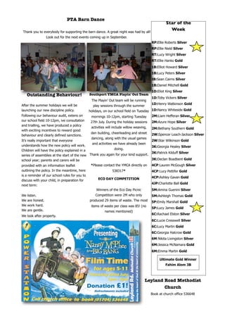 PTA Barn Dance
                                                                                                   Star of the
                                                                                                     Week
 Thank you to everybody for supporting the barn dance. A great night was had by all!
                   Look out for the next events coming up in September.
                                                                                          RP:Ellie Roberts Silver
                                                                                          RP:Ellie Nield Silver
                                                                                          RT:Lucy Wright Silver
                                                                                          RT:Ellie Hanks Gold
                                                                                          1B:Elliot Howard Silver
                                                                                          1B:Lucy Peters Silver
                                                                                          IB:Sean Cairns Silver
                                                                                          1B:Daniel Mitchell Gold
                                                                                          1D:Eliot King Silver
     Outstanding Behaviour!                    Southport YMCA Playin' Out Team
                                                                                          1D:Toby Vickers Silver
                                                The Playin’ Out team will be running
After the summer holidays we will be                                                      1D:Henry Watkinson Gold
                                                 play sessions through the summer
launching our new discipline policy.           holidays, on our school field on Tuesday 1D:Nancy Whiteside Gold
Following our behaviour audit, extens on        mornings 10-12pm, starting Tuesday      2M:Liam Hefferan Silver
our school field 10-12pm, ive consultation      27th July. During the holiday sessions    2M:Azure Hope Silver
and trialling, we have produced a policy
                                                activities will include willow weaving,   2M:Bethany Southern Gold
with exciting incentives to reward good
                                                den building, cheerleading and street     2W:Spencer Leach-Jackson Silver
behaviour and clearly defined sanctions.
                                                dancing, along with the usual games
It’s really important that everyone                                                       2W:Star Wilkinson Gold
                                               and activities we have already been
understands how the new policy will work.                                                 3K:Georgia Healey Silver
Children will have the policy explained in a                   doing.
                                                                                          3K:Patrick Kilduff Silver
series of assemblies at the start of the new Thank you again for your kind support.
school year; parents and carers will be                                                   3K:Declan Boadbent Gold
provided with an information leaflet          *Please contact the YMCA directly on        4CP:Lauren McGough Silver
outlining the policy. In the meantime, here                   538317*                     4CP:Lucy Pettifer Gold
is a reminder of our school rules for you to
                                                     ECO DAY COMPETITION                  4CP:Ashley Gavan Gold
discuss with your child, in preparation for
                                                                                          4JP:Charlotte Ball Gold
next term:
                                                   Winners of the Eco Day Picnic          5M:Amina Guenini Silver
We   listen.                                       Competition were 2M who only           5M:Ashleigh Thomas Gold
We   are honest.                               produced 29 items of waste. The most       5P:Emily Marshall Gold
We   work hard.                                 items of waste per class was 85! (no
                                                                                          5P:Lucy James Gold
We   are gentle.                                         names mentioned)
                                                                                          6C:Rachael Elston Silver
We look after property.
                                                                                          6C:Lucie Cresswell Silver
                                                                                          6C:Lucy Martin Gold
                                                                                          6C:Georgia Halcrow Gold
                                                                                          6M:Nikita Livingston Silver
                                                                                          6M:Jessica McNamara Gold
                                                                                          6M:Emma Martin Gold

                                                                                               Ultimate Gold Winner
                                                                                                   Fahim Alom 3B



                                                                                     Leyland Road Methodist
                                                                                             Church
                                                                                          Book at church office 536648
 