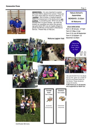 Certificate Winners 
Page 2 
Cherillo’s 
Term 4 Dates 
6 November 
4 December 
Tisbury School’s 
Assemblies 
MONDAYS : 2:15pm 
All Welcome 
2014 TERM DATES 
Term 1: 28 January –17 April 
Term 2: 5 May—4 July 
Term 3 :21 July 26 September 
Term 4 :13 October—12 
December 12.30pm 
Sausage 
Sizzle 
Term 3 Dates 
16 October 
20 November 
Tisbury Kids 
Can Do Any-thing 
– Watch 
Us Try! 
Gymnastics Team 
Waituna Lagoon Visit 
ABSENTEES: It is very important to explain 
why your child is absent from school: There are 
two main ways staff can record an absence: 1) 
justified - due to illness, a medical appoint-ment, 
or a breavement in the family and 2) un-justified 
- is everything else. When we are not 
advised that it is due to illness - we mark the 
student as unjustified and when this percent-age 
gets below 80% we are legally obliged to 
advise the Ministry of Education’s Attendance 
Service. Please help us help you. 
We sold $1033 from the Book 
Fair so this gave us a credit of 
$310 to purchase books for 
the library. These students 
chose the books. 
A BIG thank you to all parents 
who supported our Book Fair. 
