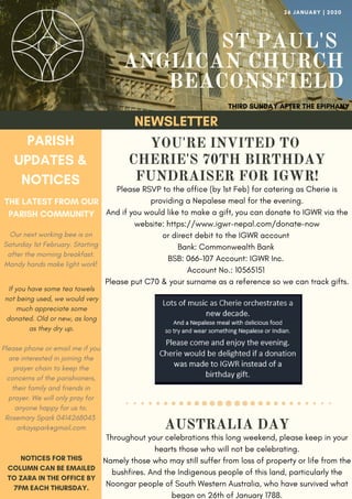 ST PAUL'S
ANGLICAN CHURCH
BEACONSFIELD
YOU'RE INVITED TO
CHERIE'S 70TH BIRTHDAY
FUNDRAISER FOR IGWR!
Please RSVP to the office (by 1st Feb) for catering as Cherie is
providing a Nepalese meal for the evening.
And if you would like to make a gift, you can donate to IGWR via the
website: https://www.igwr-nepal.com/donate-now
or direct debit to the IGWR account
Bank: Commonwealth Bank 
BSB: 066-107 Account: IGWR Inc. 
Account No.: 10565151 
Please put C70 & your surname as a reference so we can track gifts.
THIRD SUNDAY AFTER THE EPIPHANY
26 JANUARY | 2020
NEWSLETTER
PARISH
UPDATES &
NOTICES
THE LATEST FROM OUR
PARISH COMMUNITY
NOTICES FOR THIS
COLUMN CAN BE EMAILED
TO ZARA IN THE OFFICE BY
7PM EACH THURSDAY.
AUSTRALIA DAY
Throughout your celebrations this long weekend, please keep in your
hearts those who will not be celebrating.
Namely those who may still suffer from loss of property or life from the
bushfires. And the Indigenous people of this land, particularly the
Noongar people of South Western Australia, who have survived what
began on 26th of January 1788.
Our next working bee is on
Saturday 1st February. Starting
after the morning breakfast.
Mandy hands make light work!
If you have some tea towels
not being used, we would very
much appreciate some
donated. Old or new, as long
as they dry up.
Please phone or email me if you
are interested in joining the
prayer chain to keep the
concerns of the parishioners,
their family and friends in
prayer. We will only pray for
anyone happy for us to.
Rosemary Spark 0414268043 
arkayspark@gmail.com
 
