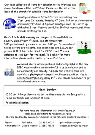 Pastor: Paul John 01235 210037 pastor@gfec.org.uk
Administrator: Debbie Hooker 01235 771322 deacon.admin@gfec.org.uk
For more news and information visit www.gfec.org.uk
Please send news items to news@gfec.org.uk
(before Wednesday evening for inclusion in the following Sunday’s newssheet)
Men’s 9 hole Golf evening and supper at Carswell Golf and
Country Club, Friday 7th
June. Tee off times from
5:00 pm followed by a meal at around 8:00 pm. Seasoned and
novice golfers are welcome. The green fees are £12.00 per
person. Golf clubs can be hired for £2.50 a set. You are
welcome to join just for the meal. To book or for more
information, please contact Mike Lythe or Paul John.
Next Sunday
10:30 am: All-Age Service led by the Missionary Action Group with a
Focus on ‘family’ and ‘Children at Risk’.
Foodbank collection.
Our next collection of items for donation to the Wantage and
Grove Foodbank will be on 2nd
June. Please see the list at the
back of the church for suitable items for donation
Wantage and Grove Street Pastors are holding two
‘Just Drop In’ events. Tuesday 4th
June, 7–9 pm at Cornerstone
and Sunday 9th
June, 3–5 pm at Wantage Civic Hall. Catch up
with what Street Pastors are doing, find out more about them
and ask anything you like.
We would like to include pictures and photographs on the new
GFEC website which are meaningful to us as a church and to
our community and locality. As such, the website team are
launching a photograph competition. Please submit entries to
websiteteam@gfec.org.uk by 14th
June. Please remember to get
the relevant permissions.
 