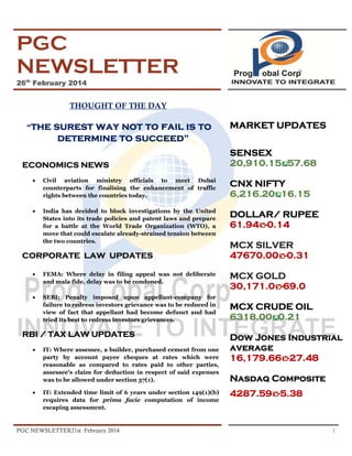 PGC
NEWSLETTER
26th February 2014

THOUGHT OF THE DAY
“the

surest way not to fail is to
determine to succeed”

ECONOMICS NEWS

MARKET UPDATES
SENSEX
20,910.15 57.68

•

Civil aviation ministry officials to meet Dubai
counterparts for finalising the enhancement of traffic
rights between the countries today.

CNX NIFTY
6,216.20 16.15

•

India has decided to block investigations by the United
States into its trade policies and patent laws and prepare
for a battle at the World Trade Organization (WTO), a
move that could escalate already-strained tension between
the two countries.

DOLLAR/ RUPEE
61.94 -0.14

CORPORATE LAW UPDATES
•

FEMA: Where delay in filing appeal was not deliberate
and mala fide, delay was to be condoned.

•

SEBI: Penalty imposed upon appellant-company for
failure to redress investors grievance was to be reduced in
view of fact that appellant had become defunct and had
tried its best to redress investors grievances.

RBI / TAX LAW UPDATES
•

•

IT: Where assessee, a builder, purchased cement from one
party by account payee cheques at rates which were
reasonable as compared to rates paid to other parties,
assessee's claim for deduction in respect of said expenses
was to be allowed under section 37(1).
IT: Extended time limit of 6 years under section 149(1)(b)
requires data for prima facie computation of income
escaping assessment.

PGC NEWSLETTER21st February 2014

MCX SILVER
47670.00 -0.31
MCX GOLD
30,171.0 -69.0
MCX CRUDE OIL
6318.00 0.21
Dow Jones Industrial
average
16,179.66 -27.48
Nasdaq Composite
4287.59 -5.38

1

 