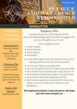 NEWSLETTER
ST PAUL'S
ANGLICAN CHURCH
BEACONSFIELD
FIRST SUNDAY AFTER CHRISTMAS
27 DECEMBER | 2020
PARISH
UPDATES
& NOTICES
Christmas Eve
Community Nativity
4pm
'Midnight Mass' 10pm,
Rev John Dunnill
celebrating
Christmas Day
Eucharist 9:15am,
Rt.Rev Kate Wilmot
Shared Festivity 6pm,
bring food, drink and
good will to share and
celebrate
Sunday 3rd
January
Epiphany dinner, 6pm
Votive candles
Hand Sanitizers
Packs of pens
Toilet Rolls
Communion Wafers cost about $50
Internet and phone for one month costs about $80
One month’s hire of photocopier costs about $110
One packet of photocopier paper costs about $25
One month’s electricity supply about $100
Any money towards our annual bills for insurance,
water and council rates (which comes to over
$6,000p.a.)
Epiphany Gifts
Sunday January 3rd is the Epiphany dinner.
Just as the Magi brought gifts from afar, we suggest that
we, too, bring gifts to our church.
Some suggestions are:
You may wish to give some cash towards some of our
ongoing expenses, here are some examples:
The important present is your presence. We hope
you will come and join us!
 