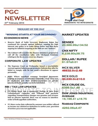 PGC
NEWSLETTER
27th February 2014

THOUGHT OF THE DAY
“WINNING STARTS AT YOUR BEGINNING”

MARKET UPDATES

ECONOMICS NEWS
•

Reserve Bank of India Governor Raghuram Rajan has
continued his crusade against inflation, arguing his high
interest rate policy is to make things better and that those
arguing for inflation targeting at the RBI are not "nutters".

•

The Cabinet will consider the finance ministry’s proposal to
call off the conciliation talks with UK-based Vodafone
relating to the Rs 20,000-crore tax dispute.

CORPORATE LAW UPDATES
•

The Supreme Court on Wednesday issued a non-bailable
warrant against Sahara group promoter Subrata Roy after he
failed to comply with its last week’s directions to appear
personally.

•

SEBI: Where appellant company furnished documents
relating to issuance of debenture belatedly, since issue was
to employees and their relatives/associates on private
placement basis, penalty was to be restricted.

RBI / TAX LAW UPDATES
•

IT: Where there was a concurrent finding of facts from
Commissioner (Appeals) and Tribunal that payment
regarding Transportation charges was genuine and revenue
had no adverse material, there was no reason to interfere
order of both appellate authorities.

•

IT: Since excise duty collected by assessee was neither offered
as income nor claimed as deduction in earlier year, provision
of section 41(1) was not applicable.

PGC NEWSLETTER27th February 2014

SENSEX
20,986.99 134.52
CNX NIFTY
6,238.80 38.75
DOLLAR/ RUPEE
61.97 0.01
MCX SILVER
46632.0 -2.49
MCX GOLD
30,030.0 -210.0
MCX CRUDE OIL
6398.0 1.48
Dow Jones Industrial
Average
16,198.41 18.75
Nasdaq Composite
4292.06 4.47

1

 