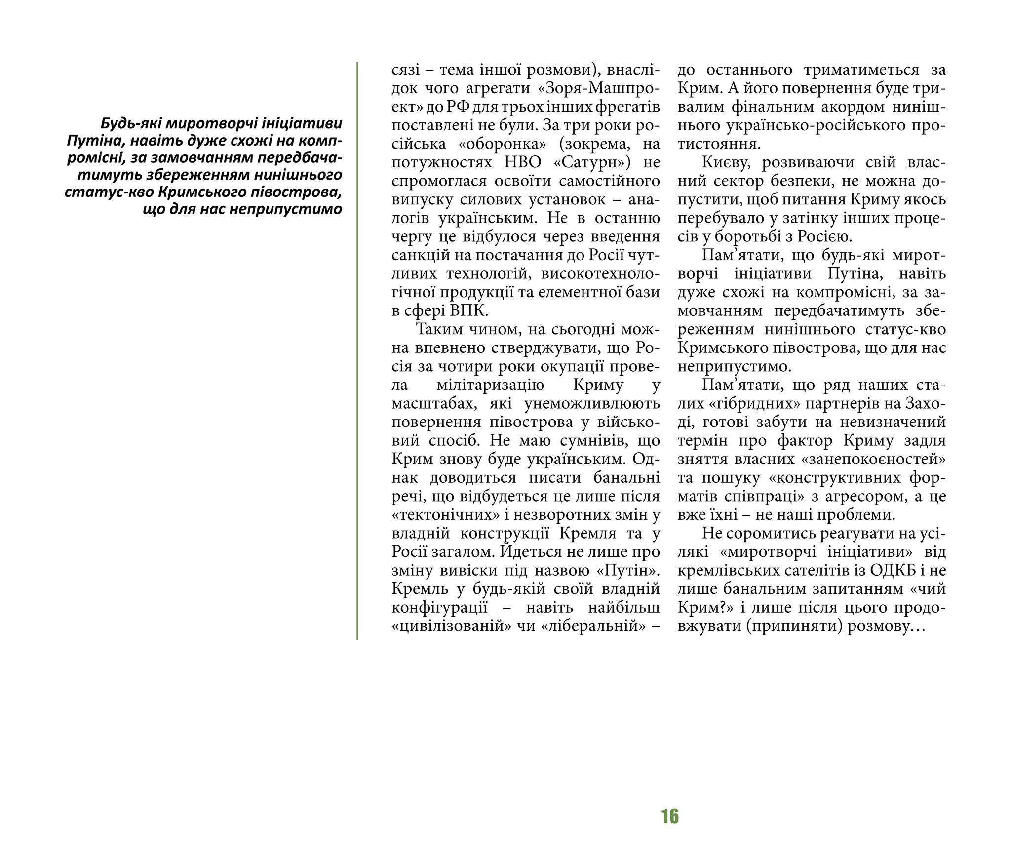 16
сязі – тема іншої розмови), внаслі-
док чого агрегати «Зоря-Машпро-
ект»доРФдлятрьохіншихфрегатів
поставлені не були. За три роки ро-
сійська «оборонка» (зокрема, на
потужностях НВО «Сатурн») не
спромоглася освоїти самостійного
випуску силових установок – ана-
логів українським. Не в останню
чергу це відбулося через введення
санкцій на постачання до Росії чут-
ливих технологій, високотехноло-
гічної продукції та елементної бази
в сфері ВПК.
Таким чином, на сьогодні мож-
на впевнено стверджувати, що Ро-
сія за чотири роки окупації прове-
ла мілітаризацію Криму у
масштабах, які унеможливлюють
повернення півострова у військо-
вий спосіб. Не маю сумнівів, що
Крим знову буде українським. Од-
нак доводиться писати банальні
речі, що відбудеться це лише після
«тектонічних» і незворотних змін у
владній конструкції Кремля та у
Росії загалом. Йдеться не лише про
зміну вивіски під назвою «Путін».
Кремль у будь-якій своїй владній
конфігурації – навіть найбільш
«цивілізованій» чи «ліберальній» –
до останнього триматиметься за
Крим. А його повернення буде три-
валим фінальним акордом ниніш-
нього українсько-російського про-
тистояння.
Києву, розвиваючи свій влас-
ний сектор безпеки, не можна до-
пустити, щоб питання Криму якось
перебувало у затінку інших проце-
сів у боротьбі з Росією.
Пам’ятати, що будь-які мирот-
ворчі ініціативи Путіна, навіть
дуже схожі на компромісні, за за-
мовчанням передбачатимуть збе-
реженням нинішнього статус-кво
Кримського півострова, що для нас
неприпустимо.
Пам’ятати, що ряд наших ста-
лих «гібридних» партнерів на Захо-
ді, готові забути на невизначений
термін про фактор Криму задля
зняття власних «занепокоєностей»
та пошуку «конструктивних фор-
матів співпраці» з агресором, а це
вже їхні – не наші проблеми.
Не соромитись реагувати на усі-
лякі «миротворчі ініціативи» від
кремлівських сателітів із ОДКБ і не
лише банальним запитанням «чий
Крим?» і лише після цього продо-
вжувати (припиняти) розмову…
Будь-які миротворчі ініціативи
Путіна, навіть дуже схожі на комп-
ромісні, за замовчанням передбача-
тимуть збереженням нинішнього
статус-кво Кримського півострова,
що для нас неприпустимо
 