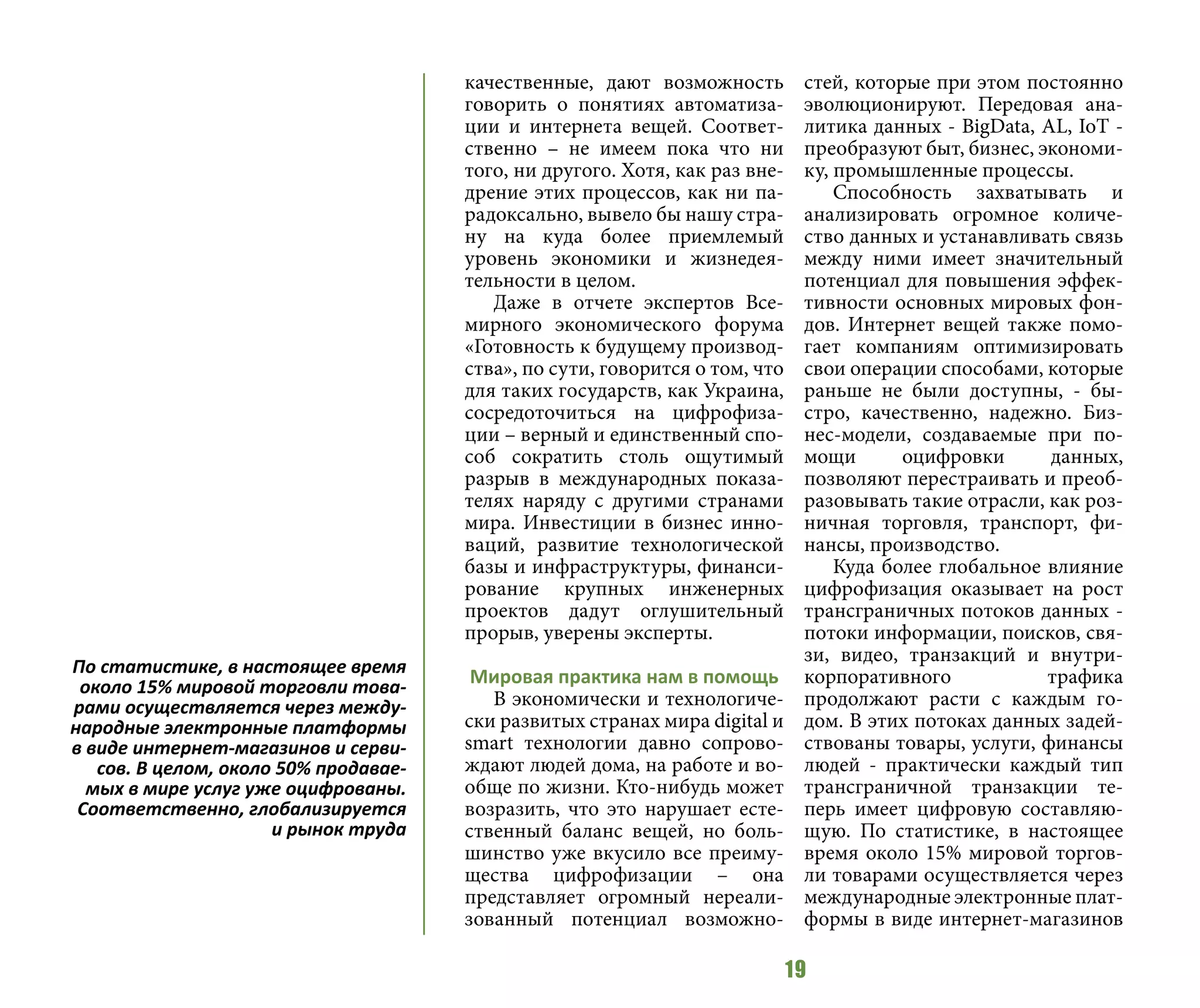 19
качественные, дают возможность
говорить о понятиях автоматиза-
ции и интернета вещей. Соответ-
ственно – не имеем пока что ни
того, ни другого. Хотя, как раз вне-
дрение этих процессов, как ни па-
радоксально, вывело бы нашу стра-
ну на куда более приемлемый
уровень экономики и жизнедея-
тельности в целом.
Даже в отчете экспертов Все-
мирного экономического форума
«Готовность к будущему производ-
ства», по сути, говорится о том, что
для таких государств, как Украина,
сосредоточиться на цифрофиза-
ции – верный и единственный спо-
соб сократить столь ощутимый
разрыв в международных показа-
телях наряду с другими странами
мира. Инвестиции в бизнес инно-
ваций, развитие технологической
базы и инфраструктуры, финанси-
рование крупных инженерных
проектов дадут оглушительный
прорыв, уверены эксперты.
Мировая практика нам в помощь
В экономически и технологиче-
ски развитых странах мира digital и
smart технологии давно сопрово-
ждают людей дома, на работе и во-
обще по жизни. Кто-нибудь может
возразить, что это нарушает есте-
ственный баланс вещей, но боль-
шинство уже вкусило все преиму-
щества цифрофизации – она
представляет огромный нереали-
зованный потенциал возможно-
стей, которые при этом постоянно
эволюционируют. Передовая ана-
литика данных - BigData, AL, IoT -
преобразуют быт, бизнес, экономи-
ку, промышленные процессы.
Способность захватывать и
анализировать огромное количе-
ство данных и устанавливать связь
между ними имеет значительный
потенциал для повышения эффек-
тивности основных мировых фон-
дов. Интернет вещей также помо-
гает компаниям оптимизировать
свои операции способами, которые
раньше не были доступны, - бы-
стро, качественно, надежно. Биз-
нес-модели, создаваемые при по-
мощи оцифровки данных,
позволяют перестраивать и преоб-
разовывать такие отрасли, как роз-
ничная торговля, транспорт, фи-
нансы, производство.
Куда более глобальное влияние
цифрофизация оказывает на рост
трансграничных потоков данных -
потоки информации, поисков, свя-
зи, видео, транзакций и внутри-
корпоративного трафика
продолжают расти с каждым го-
дом. В этих потоках данных задей-
ствованы товары, услуги, финансы
людей - практически каждый тип
трансграничной транзакции те-
перь имеет цифровую составляю-
щую. По статистике, в настоящее
время около 15% мировой торгов-
ли товарами осуществляется через
международные электронные плат-
формы в виде интернет-магазинов
По статистике, в настоящее время
около 15% мировой торговли това-
рами осуществляется через между-
народные электронные платформы
в виде интернет-магазинов и серви-
сов. В целом, около 50% продавае-
мых в мире услуг уже оцифрованы.
Соответственно, глобализируется
и рынок труда
 