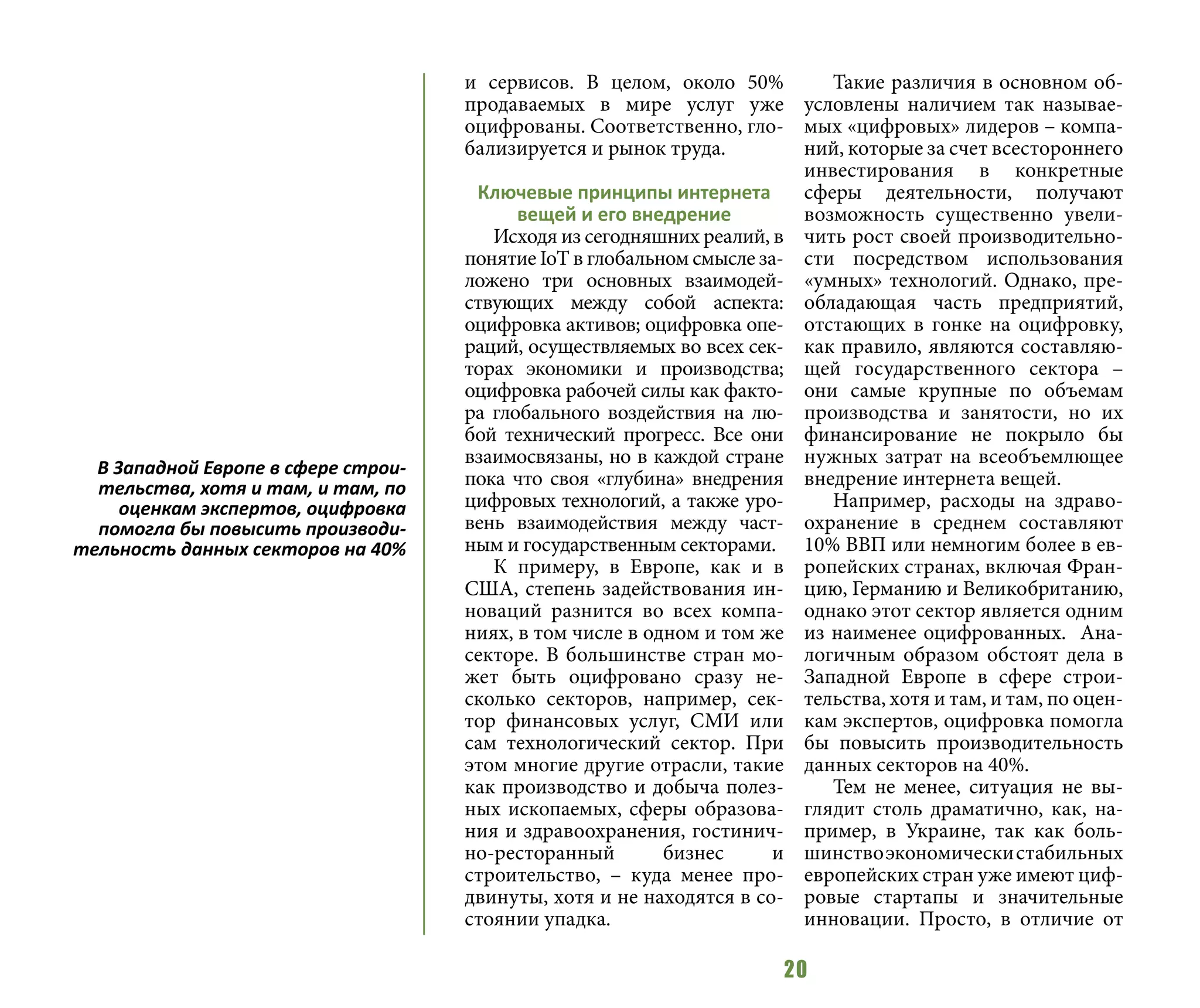 20
и сервисов. В целом, около 50%
продаваемых в мире услуг уже
оцифрованы. Соответственно, гло-
бализируется и рынок труда.
Ключевые принципы интернета
вещей и его внедрение
Исходя из сегодняшних реалий, в
понятие IoT в глобальном смысле за-
ложено три основных взаимодей-
ствующих между собой аспекта:
оцифровка активов; оцифровка опе-
раций, осуществляемых во всех сек-
торах экономики и производства;
оцифровка рабочей силы как факто-
ра глобального воздействия на лю-
бой технический прогресс. Все они
взаимосвязаны, но в каждой стране
пока что своя «глубина» внедрения
цифровых технологий, а также уро-
вень взаимодействия между част-
ным и государственным секторами.
К примеру, в Европе, как и в
США, степень задействования ин-
новаций разнится во всех компа-
ниях, в том числе в одном и том же
секторе. В большинстве стран мо-
жет быть оцифровано сразу не-
сколько секторов, например, сек-
тор финансовых услуг, СМИ или
сам технологический сектор. При
этом многие другие отрасли, такие
как производство и добыча полез-
ных ископаемых, сферы образова-
ния и здравоохранения, гостинич-
но-ресторанный бизнес и
строительство, – куда менее про-
двинуты, хотя и не находятся в со-
стоянии упадка.
Такие различия в основном об-
условлены наличием так называе-
мых «цифровых» лидеров – компа-
ний, которые за счет всестороннего
инвестирования в конкретные
сферы деятельности, получают
возможность существенно увели-
чить рост своей производительно-
сти посредством использования
«умных» технологий. Однако, пре-
обладающая часть предприятий,
отстающих в гонке на оцифровку,
как правило, являются составляю-
щей государственного сектора –
они самые крупные по объемам
производства и занятости, но их
финансирование не покрыло бы
нужных затрат на всеобъемлющее
внедрение интернета вещей.
Например, расходы на здраво-
охранение в среднем составляют
10% ВВП или немногим более в ев-
ропейских странах, включая Фран-
цию, Германию и Великобританию,
однако этот сектор является одним
из наименее оцифрованных. Ана-
логичным образом обстоят дела в
Западной Европе в сфере строи-
тельства, хотя и там, и там, по оцен-
кам экспертов, оцифровка помогла
бы повысить производительность
данных секторов на 40%.
Тем не менее, ситуация не вы-
глядит столь драматично, как, на-
пример, в Украине, так как боль-
шинствоэкономическистабильных
европейских стран уже имеют циф-
ровые стартапы и значительные
инновации. Просто, в отличие от
В Западной Европе в сфере строи-
тельства, хотя и там, и там, по
оценкам экспертов, оцифровка
помогла бы повысить производи-
тельность данных секторов на 40%
 