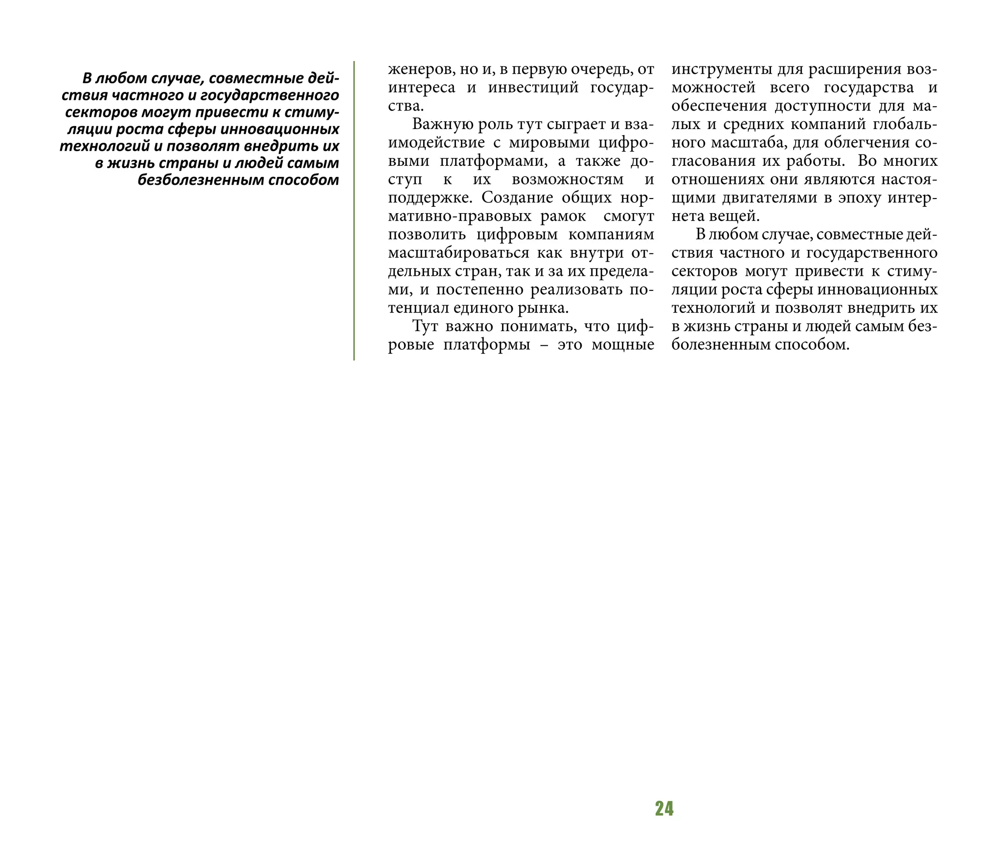 24
женеров, но и, в первую очередь, от
интереса и инвестиций государ-
ства.
Важную роль тут сыграет и вза-
имодействие с мировыми цифро-
выми платформами, а также до-
ступ к их возможностям и
поддержке. Создание общих нор-
мативно-правовых рамок смогут
позволить цифровым компаниям
масштабироваться как внутри от-
дельных стран, так и за их предела-
ми, и постепенно реализовать по-
тенциал единого рынка.
Тут важно понимать, что циф-
ровые платформы – это мощные
инструменты для расширения воз-
можностей всего государства и
обеспечения доступности для ма-
лых и средних компаний глобаль-
ного масштаба, для облегчения со-
гласования их работы. Во многих
отношениях они являются настоя-
щими двигателями в эпоху интер-
нета вещей.
В любом случае, совместные дей-
ствия частного и государственного
секторов могут привести к стиму-
ляции роста сферы инновационных
технологий и позволят внедрить их
в жизнь страны и людей самым без-
болезненным способом.
В любом случае, совместные дей-
ствия частного и государственного
секторов могут привести к стиму-
ляции роста сферы инновационных
технологий и позволят внедрить их
в жизнь страны и людей самым
безболезненным способом
 
