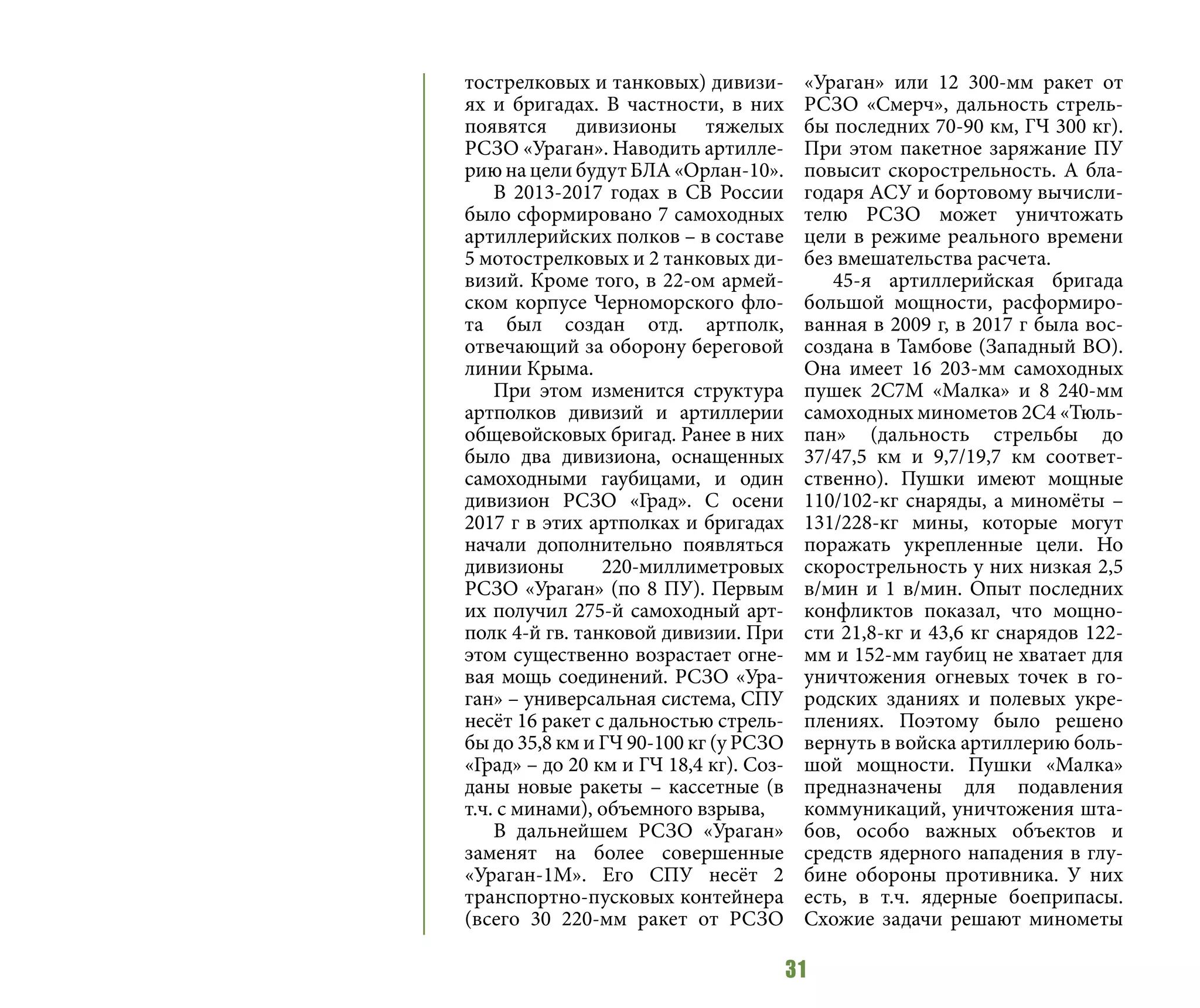 31
тострелковых и танковых) дивизи-
ях и бригадах. В частности, в них
появятся дивизионы тяжелых
РСЗО «Ураган». Наводить артилле-
рию на цели будут БЛА «Орлан-10».
В 2013-2017 годах в СВ России
было сформировано 7 самоходных
артиллерийских полков – в составе
5 мотострелковых и 2 танковых ди-
визий. Кроме того, в 22-ом армей-
ском корпусе Черноморского фло-
та был создан отд. артполк,
отвечающий за оборону береговой
линии Крыма.
При этом изменится структура
артполков дивизий и артиллерии
общевойсковых бригад. Ранее в них
было два дивизиона, оснащенных
самоходными гаубицами, и один
дивизион РСЗО «Град». С осени
2017 г в этих артполках и бригадах
начали дополнительно появляться
дивизионы 220-миллиметровых
РСЗО «Ураган» (по 8 ПУ). Первым
их получил 275-й самоходный арт-
полк 4-й гв. танковой дивизии. При
этом существенно возрастает огне-
вая мощь соединений. РСЗО «Ура-
ган» – универсальная система, СПУ
несёт 16 ракет с дальностью стрель-
бы до 35,8 км и ГЧ 90-100 кг (у РСЗО
«Град» – до 20 км и ГЧ 18,4 кг). Соз-
даны новые ракеты – кассетные (в
т.ч. с минами), объемного взрыва,
В дальнейшем РСЗО «Ураган»
заменят на более совершенные
«Ураган-1М». Его СПУ несёт 2
транспортно-пусковых контейнера
(всего 30 220-мм ракет от РСЗО
«Ураган» или 12 300-мм ракет от
РСЗО «Смерч», дальность стрель-
бы последних 70-90 км, ГЧ 300 кг).
При этом пакетное заряжание ПУ
повысит скорострельность. А бла-
годаря АСУ и бортовому вычисли-
телю РСЗО может уничтожать
цели в режиме реального времени
без вмешательства расчета.
45-я артиллерийская бригада
большой мощности, расформиро-
ванная в 2009 г, в 2017 г была вос-
создана в Тамбове (Западный ВО).
Она имеет 16 203-мм самоходных
пушек 2С7М «Малка» и 8 240-мм
самоходных минометов 2С4 «Тюль-
пан» (дальность стрельбы до
37/47,5 км и 9,7/19,7 км соответ-
ственно). Пушки имеют мощные
110/102-кг снаряды, а миномёты –
131/228-кг мины, которые могут
поражать укрепленные цели. Но
скорострельность у них низкая 2,5
в/мин и 1 в/мин. Опыт последних
конфликтов показал, что мощно-
сти 21,8-кг и 43,6 кг снарядов 122-
мм и 152-мм гаубиц не хватает для
уничтожения огневых точек в го-
родских зданиях и полевых укре-
плениях. Поэтому было решено
вернуть в войска артиллерию боль-
шой мощности. Пушки «Малка»
предназначены для подавления
коммуникаций, уничтожения шта-
бов, особо важных объектов и
средств ядерного нападения в глу-
бине обороны противника. У них
есть, в т.ч. ядерные боеприпасы.
Схожие задачи решают минометы
 