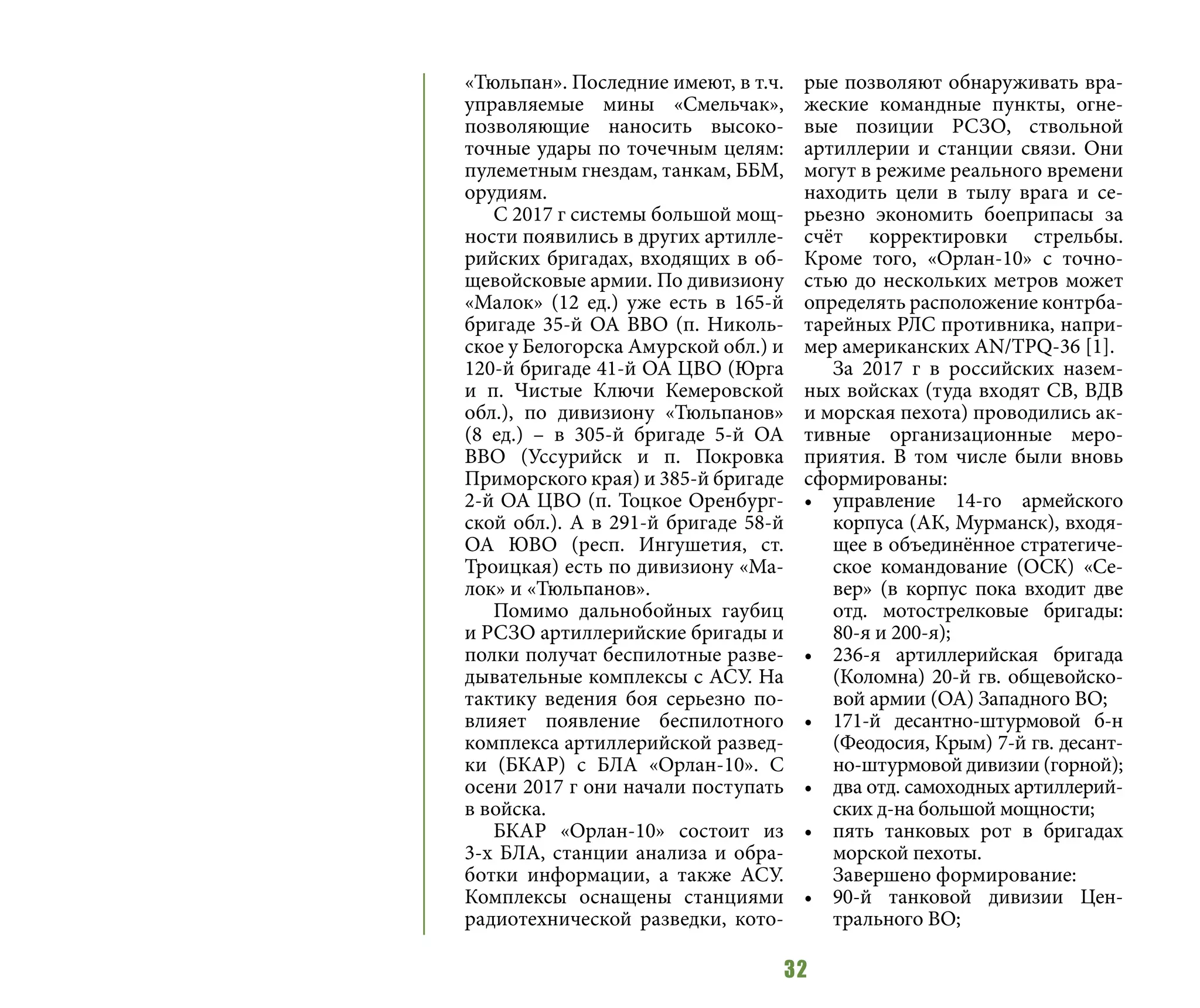 32
«Тюльпан». Последние имеют, в т.ч.
управляемые мины «Смельчак»,
позволяющие наносить высоко-
точные удары по точечным целям:
пулеметным гнездам, танкам, ББМ,
орудиям.
С 2017 г системы большой мощ-
ности появились в других артилле-
рийских бригадах, входящих в об-
щевойсковые армии. По дивизиону
«Малок» (12 ед.) уже есть в 165-й
бригаде 35-й ОА ВВО (п. Николь-
ское у Белогорска Амурской обл.) и
120-й бригаде 41-й ОА ЦВО (Юрга
и п. Чистые Ключи Кемеровской
обл.), по дивизиону «Тюльпанов»
(8 ед.) – в 305-й бригаде 5-й ОА
ВВО (Уссурийск и п. Покровка
Приморского края) и 385-й бригаде
2-й ОА ЦВО (п. Тоцкое Оренбург-
ской обл.). А в 291-й бригаде 58-й
ОА ЮВО (респ. Ингушетия, ст.
Троицкая) есть по дивизиону «Ма-
лок» и «Тюльпанов».
Помимо дальнобойных гаубиц
и РСЗО артиллерийские бригады и
полки получат беспилотные разве-
дывательные комплексы с АСУ. На
тактику ведения боя серьезно по-
влияет появление беспилотного
комплекса артиллерийской развед-
ки (БКАР) с БЛА «Орлан-10». С
осени 2017 г они начали поступать
в войска.
БКАР «Орлан-10» состоит из
3-х БЛА, станции анализа и обра-
ботки информации, а также АСУ.
Комплексы оснащены станциями
радиотехнической разведки, кото-
рые позволяют обнаруживать вра-
жеские командные пункты, огне-
вые позиции РСЗО, ствольной
артиллерии и станции связи. Они
могут в режиме реального времени
находить цели в тылу врага и се-
рьезно экономить боеприпасы за
счёт корректировки стрельбы.
Кроме того, «Орлан-10» с точно-
стью до нескольких метров может
определять расположение контрба-
тарейных РЛС противника, напри-
мер американских AN/TPQ-36 [1].
За 2017 г в российских назем-
ных войсках (туда входят СВ, ВДВ
и морская пехота) проводились ак-
тивные организационные меро-
приятия. В том числе были вновь
сформированы:
•	 управление 14-го армейского
корпуса (АК, Мурманск), входя-
щее в объединённое стратегиче-
ское командование (ОСК) «Се-
вер» (в корпус пока входит две
отд. мотострелковые бригады:
80-я и 200-я);
•	 236-я артиллерийская бригада
(Коломна) 20-й гв. общевойско-
вой армии (ОА) Западного ВО;
•	 171-й десантно-штурмовой б-н
(Феодосия, Крым) 7-й гв. десант-
но-штурмовой дивизии (горной);
•	 два отд. самоходных артиллерий-
ских д-на большой мощности;
•	 пять танковых рот в бригадах
морской пехоты.
Завершено формирование:
•	 90-й танковой дивизии Цен-
трального ВО;
 
