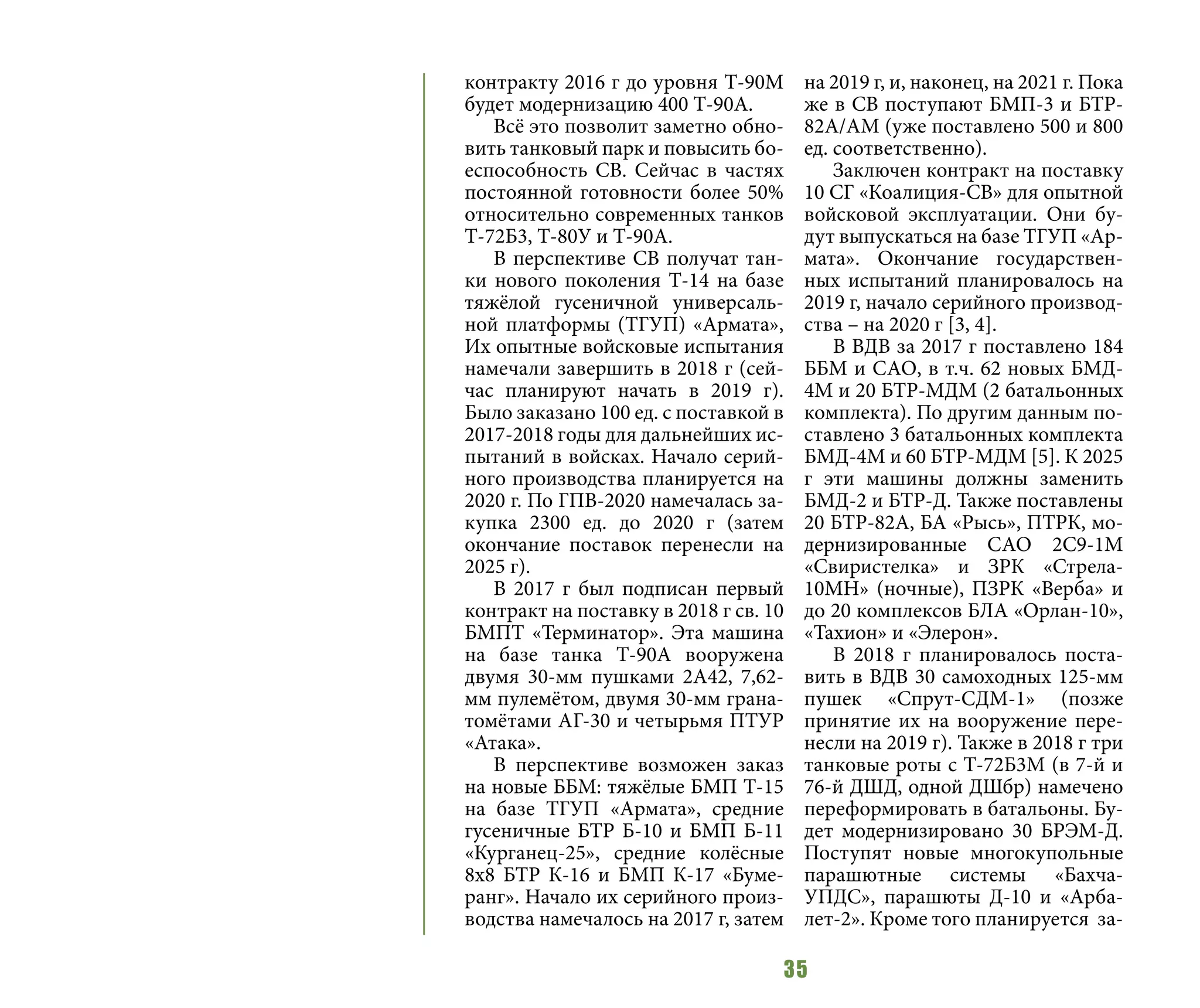 35
контракту 2016 г до уровня Т-90М
будет модернизацию 400 Т-90А.
Всё это позволит заметно обно-
вить танковый парк и повысить бо-
еспособность СВ. Сейчас в частях
постоянной готовности более 50%
относительно современных танков
Т-72Б3, Т-80У и Т-90А.
В перспективе СВ получат тан-
ки нового поколения Т-14 на базе
тяжёлой гусеничной универсаль-
ной платформы (ТГУП) «Армата»,
Их опытные войсковые испытания
намечали завершить в 2018 г (сей-
час планируют начать в 2019 г).
Было заказано 100 ед. с поставкой в
2017-2018 годы для дальнейших ис-
пытаний в войсках. Начало серий-
ного производства планируется на
2020 г. По ГПВ-2020 намечалась за-
купка 2300 ед. до 2020 г (затем
окончание поставок перенесли на
2025 г).
В 2017 г был подписан первый
контракт на поставку в 2018 г св. 10
БМПТ «Терминатор». Эта машина
на базе танка Т-90А вооружена
двумя 30-мм пушками 2А42, 7,62-
мм пулемётом, двумя 30-мм грана-
томётами АГ-30 и четырьмя ПТУР
«Атака».
В перспективе возможен заказ
на новые ББМ: тяжёлые БМП Т-15
на базе ТГУП «Армата», средние
гусеничные БТР Б-10 и БМП Б-11
«Курганец-25», средние колёсные
8х8 БТР К-16 и БМП К-17 «Буме-
ранг». Начало их серийного произ-
водства намечалось на 2017 г, затем
на 2019 г, и, наконец, на 2021 г. Пока
же в СВ поступают БМП-3 и БТР-
82А/АМ (уже поставлено 500 и 800
ед. соответственно).
Заключен контракт на поставку
10 СГ «Коалиция-СВ» для опытной
войсковой эксплуатации. Они бу-
дут выпускаться на базе ТГУП «Ар-
мата». Окончание государствен-
ных испытаний планировалось на
2019 г, начало серийного производ-
ства – на 2020 г [3, 4].
В ВДВ за 2017 г поставлено 184
ББМ и САО, в т.ч. 62 новых БМД-
4М и 20 БТР-МДМ (2 батальонных
комплекта). По другим данным по-
ставлено 3 батальонных комплекта
БМД-4М и 60 БТР-МДМ [5]. К 2025
г эти машины должны заменить
БМД-2 и БТР-Д. Также поставлены
20 БТР-82А, БА «Рысь», ПТРК, мо-
дернизированные САО 2С9-1М
«Свиристелка» и ЗРК «Стрела-
10МН» (ночные), ПЗРК «Верба» и
до 20 комплексов БЛА «Орлан-10»,
«Тахион» и «Элерон».
В 2018 г планировалось поста-
вить в ВДВ 30 самоходных 125-мм
пушек «Спрут-СДМ-1» (позже
принятие их на вооружение пере-
несли на 2019 г). Также в 2018 г три
танковые роты с Т-72Б3М (в 7-й и
76-й ДШД, одной ДШбр) намечено
переформировать в батальоны. Бу-
дет модернизировано 30 БРЭМ-Д.
Поступят новые многокупольные
парашютные системы «Бахча-
УПДС», парашюты Д-10 и «Арба-
лет-2». Кроме того планируется за-
 