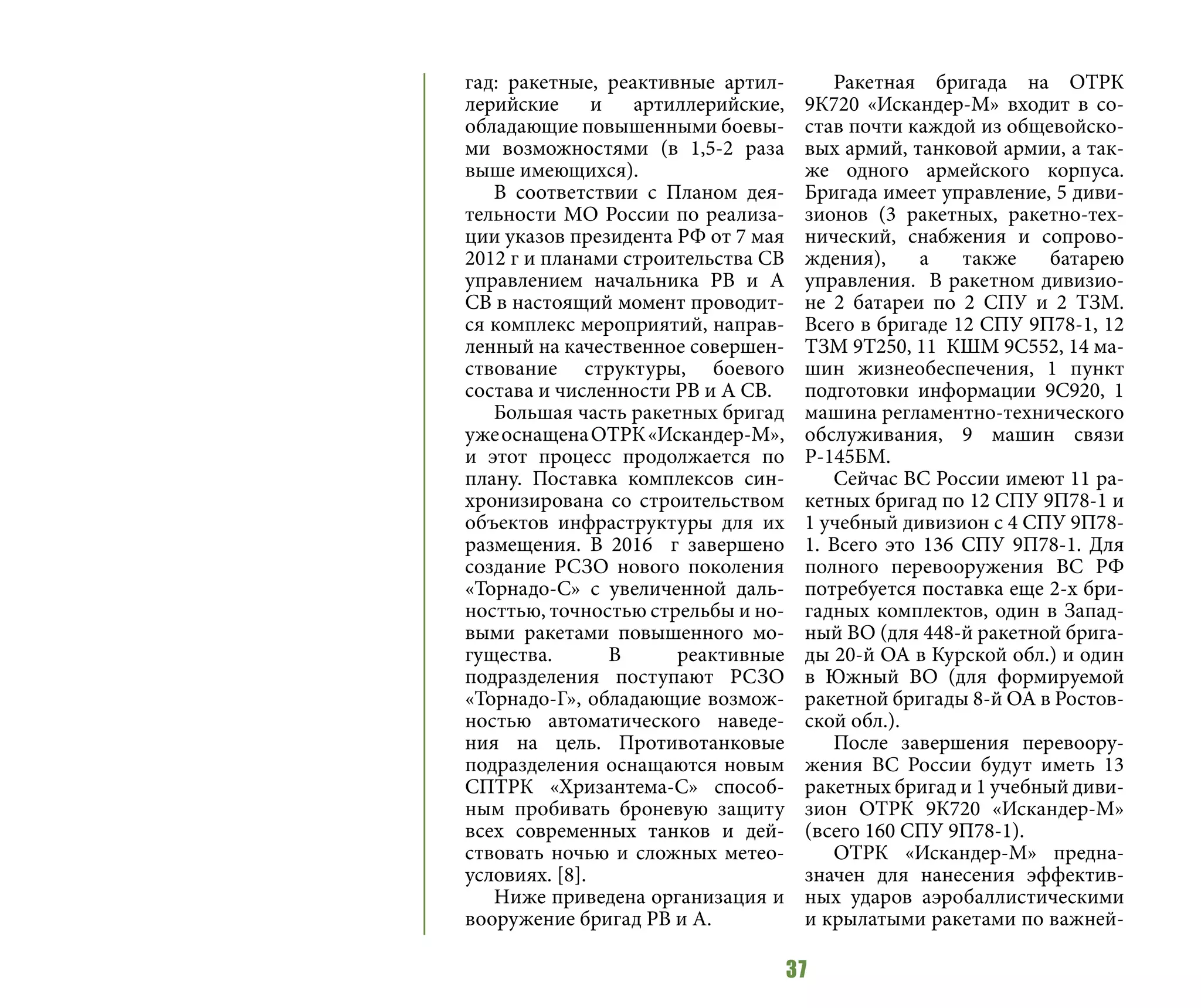 37
гад: ракетные, реактивные артил-
лерийские и артиллерийские,
обладающие повышенными боевы-
ми возможностями (в 1,5-2 раза
выше имеющихся).
В соответствии с Планом дея-
тельности МО России по реализа-
ции указов президента РФ от 7 мая
2012 г и планами строительства СВ
управлением начальника РВ и А
СВ в настоящий момент проводит-
ся комплекс мероприятий, направ-
ленный на качественное совершен-
ствование структуры, боевого
состава и численности РВ и А СВ.
Большая часть ракетных бригад
ужеоснащенаОТРК«Искандер-М»,
и этот процесс продолжается по
плану. Поставка комплексов син-
хронизирована со строительством
объектов инфраструктуры для их
размещения. В 2016 г завершено
создание РСЗО нового поколения
«Торнадо-С» с увеличенной даль-
носттью, точностью стрельбы и но-
выми ракетами повышенного мо-
гущества. В реактивные
подразделения поступают РСЗО
«Торнадо-Г», обладающие возмож-
ностью автоматического наведе-
ния на цель. Противотанковые
подразделения оснащаются новым
СПТРК «Хризантема-С» способ-
ным пробивать броневую защиту
всех современных танков и дей-
ствовать ночью и сложных метео-
условиях. [8].
Ниже приведена организация и
вооружение бригад РВ и А.
Ракетная бригада на ОТРК
9К720 «Искандер-М» входит в со-
став почти каждой из общевойско-
вых армий, танковой армии, а так-
же одного армейского корпуса.
Бригада имеет управление, 5 диви-
зионов (3 ракетных, ракетно-тех-
нический, снабжения и сопрово-
ждения), а также батарею
управления. В ракетном дивизио-
не 2 батареи по 2 СПУ и 2 ТЗМ.
Всего в бригаде 12 СПУ 9П78-1, 12
ТЗМ 9Т250, 11 КШМ 9С552, 14 ма-
шин жизнеобеспечения, 1 пункт
подготовки информации 9С920, 1
машина регламентно-технического
обслуживания, 9 машин связи
Р-145БМ.
Сейчас ВС России имеют 11 ра-
кетных бригад по 12 СПУ 9П78-1 и
1 учебный дивизион с 4 СПУ 9П78-
1. Всего это 136 СПУ 9П78-1. Для
полного перевооружения ВС РФ
потребуется поставка еще 2-х бри-
гадных комплектов, один в Запад-
ный ВО (для 448-й ракетной брига-
ды 20-й ОА в Курской обл.) и один
в Южный ВО (для формируемой
ракетной бригады 8-й ОА в Ростов-
ской обл.).
После завершения перевоору-
жения ВС России будут иметь 13
ракетных бригад и 1 учебный диви-
зион ОТРК 9К720 «Искандер-М»
(всего 160 СПУ 9П78-1).
ОТРК «Искандер-М» предна-
значен для нанесения эффектив-
ных ударов аэробаллистическими
и крылатыми ракетами по важней-
 