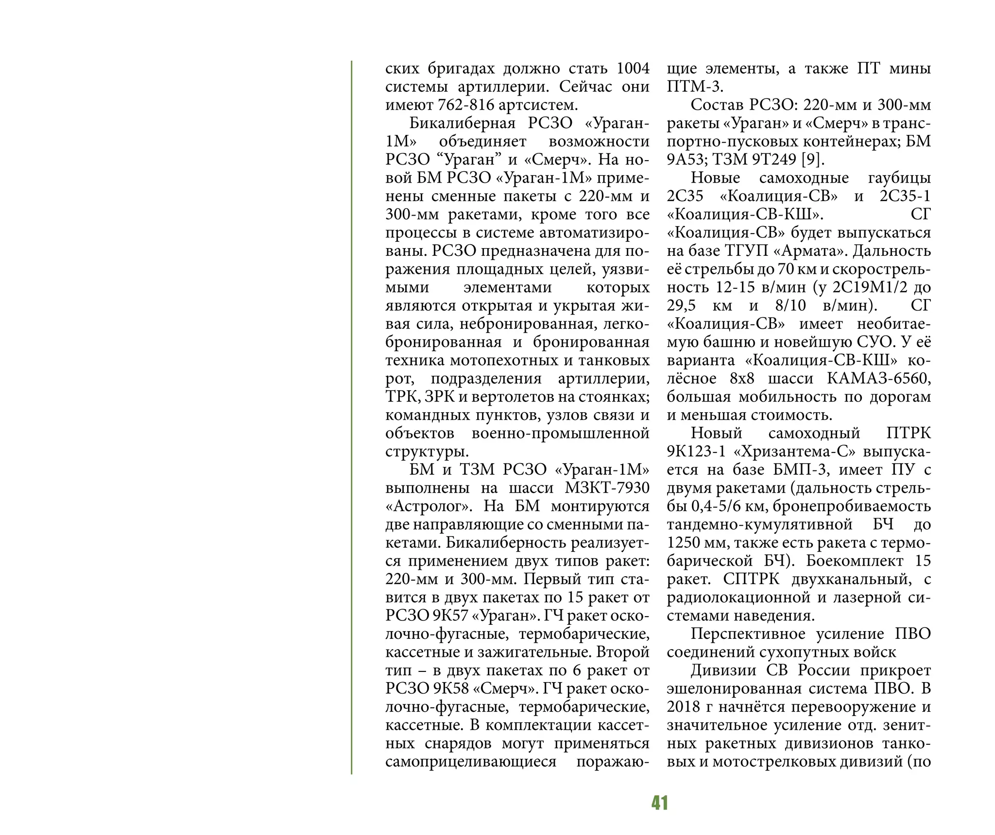 41
ских бригадах должно стать 1004
системы артиллерии. Сейчас они
имеют 762-816 артсистем.
Бикалиберная РСЗО «Ураган-
1М» объединяет возможности
РСЗО “Ураган” и «Смерч». На но-
вой БМ РСЗО «Ураган-1М» приме-
нены сменные пакеты с 220-мм и
300-мм ракетами, кроме того все
процессы в системе автоматизиро-
ваны. РСЗО предназначена для по-
ражения площадных целей, уязви-
мыми элементами которых
являются открытая и укрытая жи-
вая сила, небронированная, легко-
бронированная и бронированная
техника мотопехотных и танковых
рот, подразделения артиллерии,
ТРК, ЗРК и вертолетов на стоянках;
командных пунктов, узлов связи и
объектов военно-промышленной
структуры.
БМ и ТЗМ РСЗО «Ураган-1М»
выполнены на шасси МЗКТ-7930
«Астролог». На БМ монтируются
две направляющие со сменными па-
кетами. Бикалиберность реализует-
ся применением двух типов ракет:
220-мм и 300-мм. Первый тип ста-
вится в двух пакетах по 15 ракет от
РСЗО 9К57 «Ураган». ГЧ ракет оско-
лочно-фугасные, термобарические,
кассетные и зажигательные. Второй
тип – в двух пакетах по 6 ракет от
РСЗО 9К58 «Смерч». ГЧ ракет оско-
лочно-фугасные, термобарические,
кассетные. В комплектации кассет-
ных снарядов могут применяться
самоприцеливающиеся поражаю-
щие элементы, а также ПТ мины
ПТМ-3.
Состав РСЗО: 220-мм и 300-мм
ракеты «Ураган» и «Смерч» в транс-
портно-пусковых контейнерах; БМ
9А53; ТЗМ 9Т249 [9].
Новые самоходные гаубицы
2С35 «Коалиция-СВ» и 2С35-1
«Коалиция-СВ-КШ». СГ
«Коалиция-СВ» будет выпускаться
на базе ТГУП «Армата». Дальность
её стрельбы до 70 км и скорострель-
ность 12-15 в/мин (у 2С19М1/2 до
29,5 км и 8/10 в/мин). СГ
«Коалиция-СВ» имеет необитае-
мую башню и новейшую СУО. У её
варианта «Коалиция-СВ-КШ» ко-
лёсное 8х8 шасси КАМАЗ-6560,
большая мобильность по дорогам
и меньшая стоимость.
Новый самоходный ПТРК
9К123-1 «Хризантема-С» выпуска-
ется на базе БМП-3, имеет ПУ с
двумя ракетами (дальность стрель-
бы 0,4-5/6 км, бронепробиваемость
тандемно-кумулятивной БЧ до
1250 мм, также есть ракета с термо-
барической БЧ). Боекомплект 15
ракет. СПТРК двухканальный, с
радиолокационной и лазерной си-
стемами наведения.
Перспективное усиление ПВО
соединений сухопутных войск
Дивизии СВ России прикроет
эшелонированная система ПВО. В
2018 г начнётся перевооружение и
значительное усиление отд. зенит-
ных ракетных дивизионов танко-
вых и мотострелковых дивизий (по
 