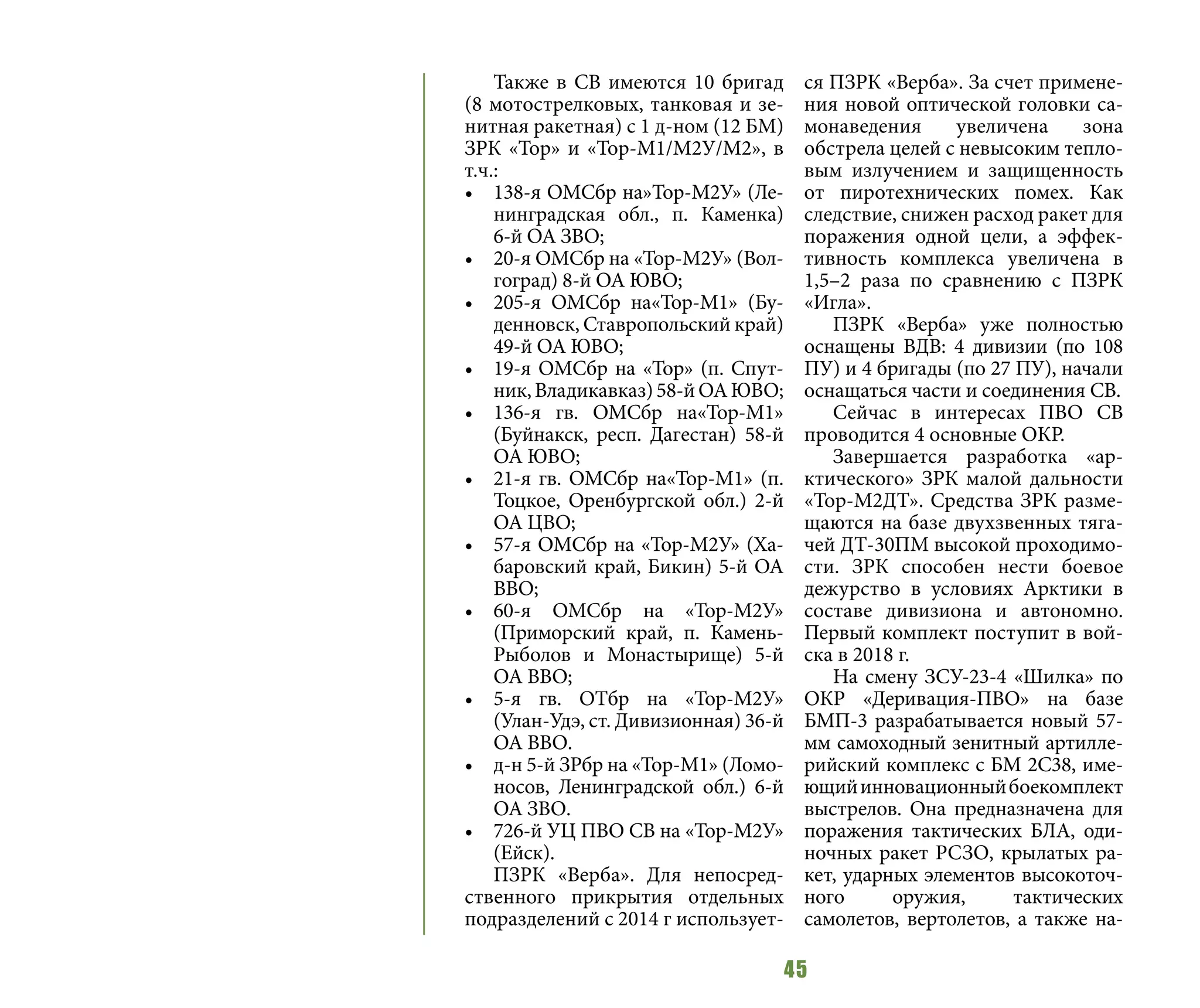 45
Также в СВ имеются 10 бригад
(8 мотострелковых, танковая и зе-
нитная ракетная) с 1 д-ном (12 БМ)
ЗРК «Тор» и «Тор-М1/М2У/М2», в
т.ч.:
•	 138-я ОМСбр на»Тор-М2У» (Ле-
нинградская обл., п. Каменка)
6-й ОА ЗВО;
•	 20-я ОМСбр на «Тор-М2У» (Вол-
гоград) 8-й ОА ЮВО;
•	 205-я ОМСбр на«Тор-М1» (Бу-
денновск, Ставропольский край)
49-й ОА ЮВО;
•	 19-я ОМСбр на «Тор» (п. Спут-
ник,Владикавказ)58-йОАЮВО;
•	 136-я гв. ОМСбр на«Тор-М1»
(Буйнакск, респ. Дагестан) 58-й
ОА ЮВО;
•	 21-я гв. ОМСбр на«Тор-М1» (п.
Тоцкое, Оренбургской обл.) 2-й
ОА ЦВО;
•	 57-я ОМСбр на «Тор-М2У» (Ха-
баровский край, Бикин) 5-й ОА
ВВО;
•	 60-я ОМСбр на «Тор-М2У»
(Приморский край, п. Камень-
Рыболов и Монастырище) 5-й
ОА ВВО;
•	 5-я гв. ОТбр на «Тор-М2У»
(Улан-Удэ, ст. Дивизионная) 36-й
ОА ВВО.
•	 д-н 5-й ЗРбр на «Тор-М1» (Ломо-
носов, Ленинградской обл.) 6-й
ОА ЗВО.
•	 726-й УЦ ПВО СВ на «Тор-М2У»
(Ейск).
ПЗРК «Верба». Для непосред-
ственного прикрытия отдельных
подразделений с 2014 г использует-
ся ПЗРК «Верба». За счет примене-
ния новой оптической головки са-
монаведения увеличена зона
обстрела целей с невысоким тепло-
вым излучением и защищенность
от пиротехнических помех. Как
следствие, снижен расход ракет для
поражения одной цели, а эффек-
тивность комплекса увеличена в
1,5–2 раза по сравнению с ПЗРК
«Игла».
ПЗРК «Верба» уже полностью
оснащены ВДВ: 4 дивизии (по 108
ПУ) и 4 бригады (по 27 ПУ), начали
оснащаться части и соединения СВ.
Сейчас в интересах ПВО СВ
проводится 4 основные ОКР.
Завершается разработка «ар-
ктического» ЗРК малой дальности
«Тор-М2ДТ». Средства ЗРК разме-
щаются на базе двухзвенных тяга-
чей ДТ-30ПМ высокой проходимо-
сти. ЗРК способен нести боевое
дежурство в условиях Арктики в
составе дивизиона и автономно.
Первый комплект поступит в вой-
ска в 2018 г.
На смену ЗСУ-23-4 «Шилка» по
ОКР «Деривация-ПВО» на базе
БМП-3 разрабатывается новый 57-
мм самоходный зенитный артилле-
рийский комплекс с БМ 2С38, име-
ющийинновационныйбоекомплект
выстрелов. Она предназначена для
поражения тактических БЛА, оди-
ночных ракет РСЗО, крылатых ра-
кет, ударных элементов высокоточ-
ного оружия, тактических
самолетов, вертолетов, а также на-
 