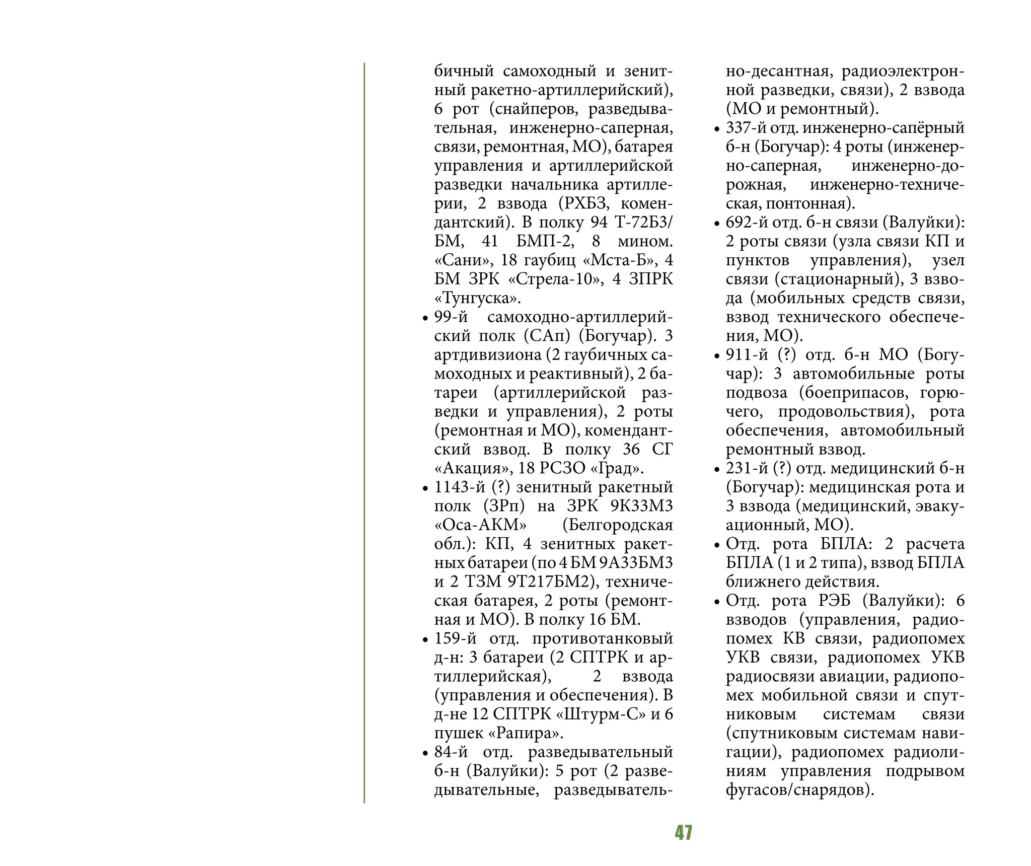 47
бичный самоходный и зенит-
ный ракетно-артиллерийский),
6 рот (снайперов, разведыва-
тельная, инженерно-саперная,
связи, ремонтная, МО), батарея
управления и артиллерийской
разведки начальника артилле-
рии, 2 взвода (РХБЗ, комен-
дантский). В полку 94 Т-72Б3/
БМ, 41 БМП-2, 8 мином.
«Сани», 18 гаубиц «Мста-Б», 4
БМ ЗРК «Стрела-10», 4 ЗПРК
«Тунгуска».
•	99-й самоходно-артиллерий-
ский полк (САп) (Богучар). 3
артдивизиона (2 гаубичных са-
моходных и реактивный), 2 ба-
тареи (артиллерийской раз-
ведки и управления), 2 роты
(ремонтная и МО), комендант-
ский взвод. В полку 36 СГ
«Акация», 18 РСЗО «Град».
•	1143-й (?) зенитный ракетный
полк (ЗРп) на ЗРК 9К33М3
«Оса-АКМ» (Белгородская
обл.): КП, 4 зенитных ракет-
ныхбатареи(по4БМ9А33БМ3
и 2 ТЗМ 9Т217БМ2), техниче-
ская батарея, 2 роты (ремонт-
ная и МО). В полку 16 БМ.
•	159-й отд. противотанковый
д-н: 3 батареи (2 СПТРК и ар-
тиллерийская), 2 взвода
(управления и обеспечения). В
д-не 12 СПТРК «Штурм-С» и 6
пушек «Рапира».
•	84-й отд. разведывательный
б-н (Валуйки): 5 рот (2 разве-
дывательные, разведыватель-
но-десантная, радиоэлектрон-
ной разведки, связи), 2 взвода
(МО и ремонтный).
•	337-й отд. инженерно-сапёрный
б-н (Богучар): 4 роты (инженер-
но-саперная, инженерно-до-
рожная, инженерно-техниче-
ская, понтонная).
•	692-й отд. б-н связи (Валуйки):
2 роты связи (узла связи КП и
пунктов управления), узел
связи (стационарный), 3 взво-
да (мобильных средств связи,
взвод технического обеспече-
ния, МО).
•	911-й (?) отд. б-н МО (Богу-
чар): 3 автомобильные роты
подвоза (боеприпасов, горю-
чего, продовольствия), рота
обеспечения, автомобильный
ремонтный взвод.
•	231-й (?) отд. медицинский б-н
(Богучар): медицинская рота и
3 взвода (медицинский, эваку-
ационный, МО).
•	Отд. рота БПЛА: 2 расчета
БПЛА (1 и 2 типа), взвод БПЛА
ближнего действия.
•	Отд. рота РЭБ (Валуйки): 6
взводов (управления, радио-
помех КВ связи, радиопомех
УКВ связи, радиопомех УКВ
радиосвязи авиации, радиопо-
мех мобильной связи и спут-
никовым системам связи
(спутниковым системам нави-
гации), радиопомех радиоли-
ниям управления подрывом
фугасов/снарядов).
 