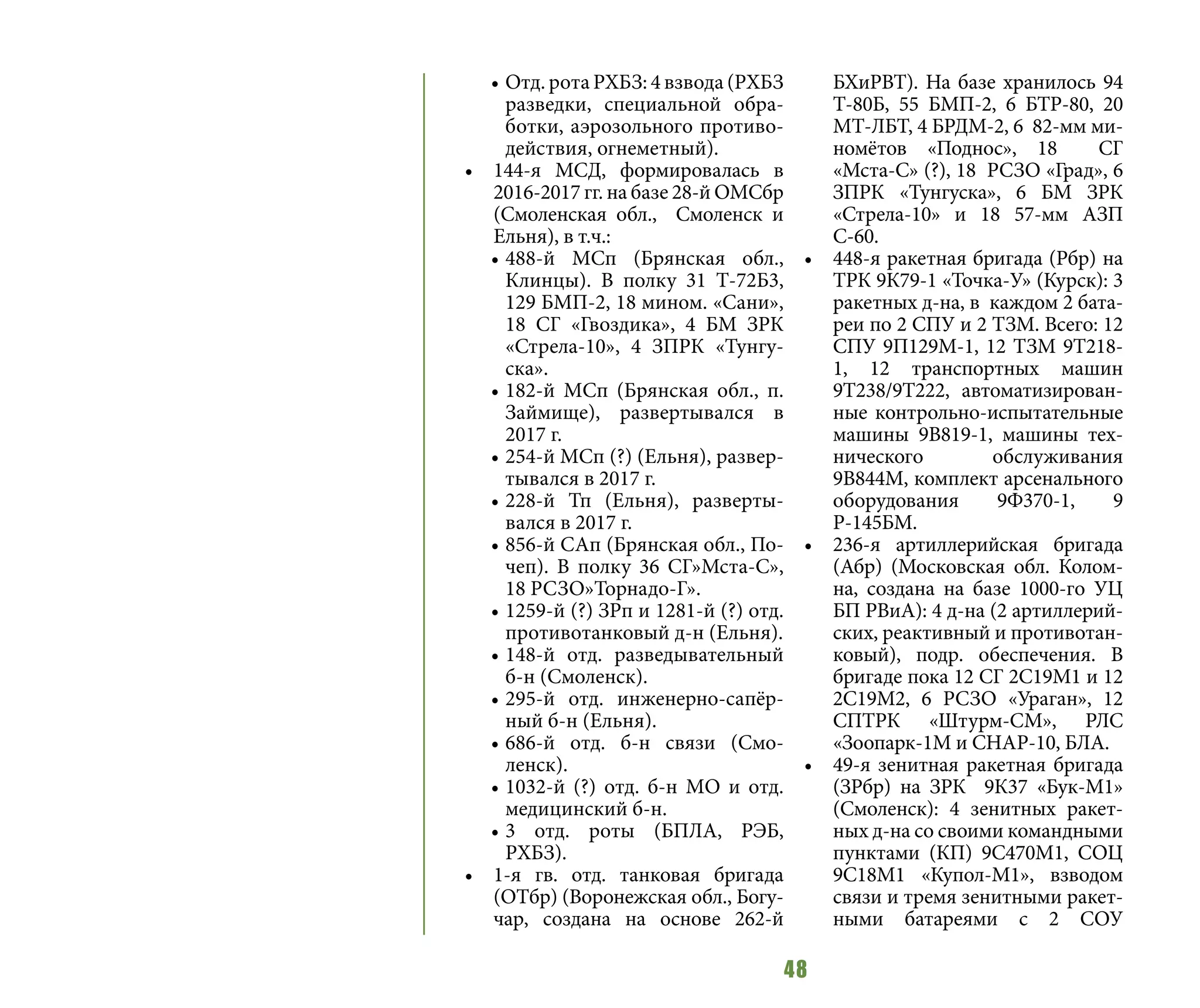 48
•	Отд. рота РХБЗ: 4 взвода (РХБЗ
разведки, специальной обра-
ботки, аэрозольного противо-
действия, огнеметный).
•	 144-я МСД, формировалась в
2016-2017 гг. на базе 28-й ОМСбр
(Смоленская обл., Смоленск и
Ельня), в т.ч.:
•	488-й МСп (Брянская обл.,
Клинцы). В полку 31 Т-72Б3,
129 БМП-2, 18 мином. «Сани»,
18 СГ «Гвоздика», 4 БМ ЗРК
«Стрела-10», 4 ЗПРК «Тунгу-
ска».
•	182-й МСп (Брянская обл., п.
Займище), развертывался в
2017 г.
•	254-й МСп (?) (Ельня), развер-
тывался в 2017 г.
•	228-й Тп (Ельня), разверты-
вался в 2017 г.
•	856-й САп (Брянская обл., По-
чеп). В полку 36 СГ»Мста-С»,
18 РСЗО»Торнадо-Г».
•	1259-й (?) ЗРп и 1281-й (?) отд.
противотанковый д-н (Ельня).
•	148-й отд. разведывательный
б-н (Смоленск).
•	295-й отд. инженерно-сапёр-
ный б-н (Ельня).
•	686-й отд. б-н связи (Смо-
ленск).
•	1032-й (?) отд. б-н МО и отд.
медицинский б-н.
•	3 отд. роты (БПЛА, РЭБ,
РХБЗ).
•	 1-я гв. отд. танковая бригада
(ОТбр) (Воронежская обл., Богу-
чар, создана на основе 262-й
БХиРВТ). На базе хранилось 94
Т-80Б, 55 БМП-2, 6 БТР-80, 20
МТ-ЛБТ, 4 БРДМ-2, 6 82-мм ми-
номётов «Поднос», 18 СГ
«Мста-С» (?), 18 РСЗО «Град», 6
ЗПРК «Тунгуска», 6 БМ ЗРК
«Стрела-10» и 18 57-мм АЗП
С-60.
•	 448-я ракетная бригада (Рбр) на
ТРК 9К79-1 «Точка-У» (Курск): 3
ракетных д-на, в каждом 2 бата-
реи по 2 СПУ и 2 ТЗМ. Всего: 12
СПУ 9П129М-1, 12 ТЗМ 9Т218-
1, 12 транспортных машин
9Т238/9Т222, автоматизирован-
ные контрольно-испытательные
машины 9В819-1, машины тех-
нического обслуживания
9В844М, комплект арсенального
оборудования 9Ф370-1, 9
Р-145БМ.
•	 236-я артиллерийская бригада
(Абр) (Московская обл. Колом-
на, создана на базе 1000-го УЦ
БП РВиА): 4 д-на (2 артиллерий-
ских, реактивный и противотан-
ковый), подр. обеспечения. В
бригаде пока 12 СГ 2С19М1 и 12
2С19М2, 6 РСЗО «Ураган», 12
СПТРК «Штурм-СМ», РЛС
«Зоопарк-1М и СНАР-10, БЛА.
•	 49-я зенитная ракетная бригада
(ЗРбр) на ЗРК 9К37 «Бук-М1»
(Смоленск): 4 зенитных ракет-
ных д-на со своими командными
пунктами (КП) 9С470M1, СОЦ
9С18M1 «Купол-М1», взводом
связи и тремя зенитными ракет-
ными батареями с 2 СОУ
 