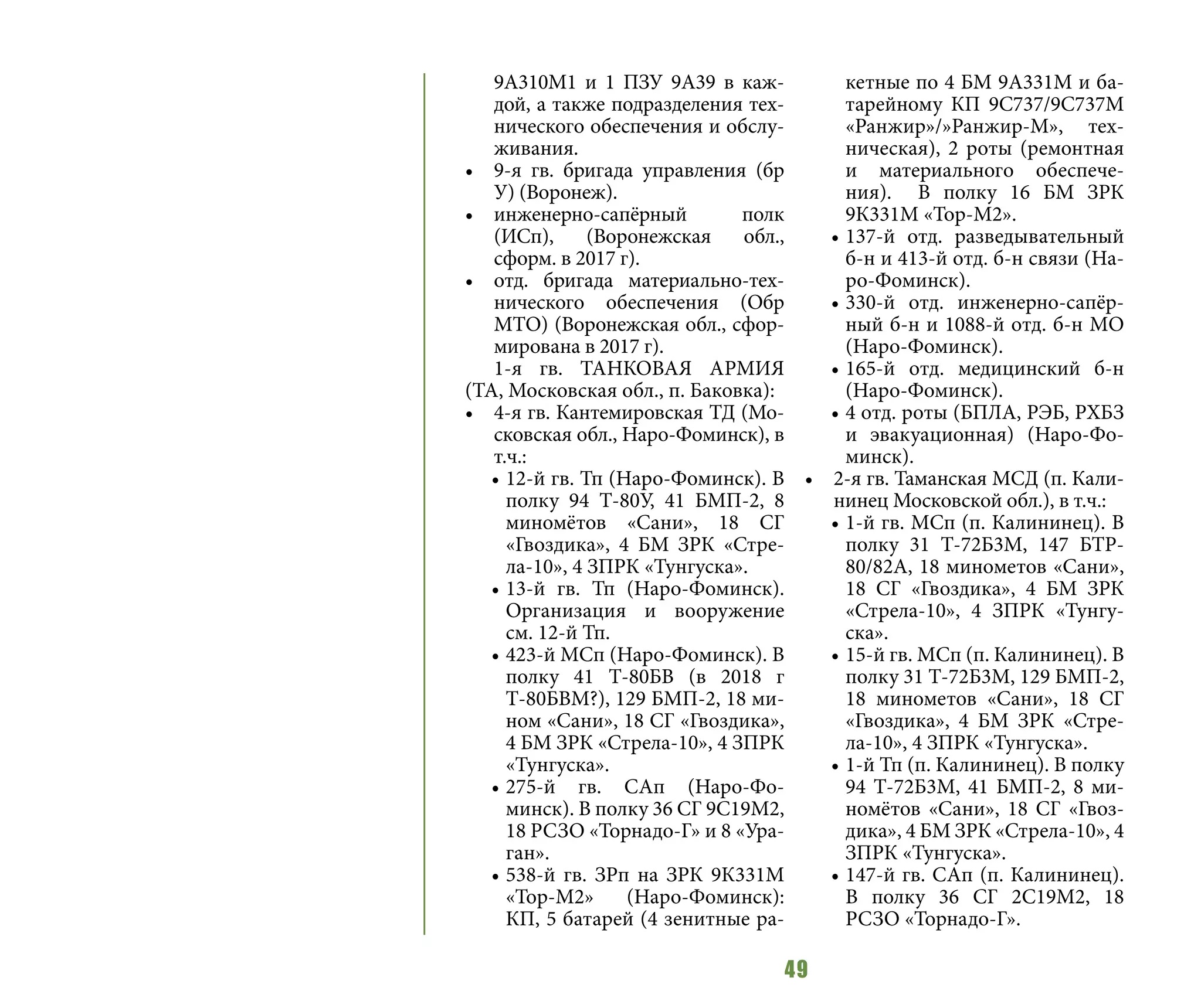 49
9А310M1 и 1 ПЗУ 9А39 в каж-
дой, а также подразделения тех-
нического обеспечения и обслу-
живания.
•	 9-я гв. бригада управления (бр
У) (Воронеж).
•	 инженерно-сапёрный полк
(ИСп), (Воронежская обл.,
сформ. в 2017 г).
•	 отд. бригада материально-тех-
нического обеспечения (Обр
МТО) (Воронежская обл., сфор-
мирована в 2017 г).
1-я гв. ТАНКОВАЯ АРМИЯ
(ТА, Московская обл., п. Баковка):
•	 4-я гв. Кантемировская ТД (Мо-
сковская обл., Наро-Фоминск), в
т.ч.:
•	12-й гв. Тп (Наро-Фоминск). В
полку 94 Т-80У, 41 БМП-2, 8
миномётов «Сани», 18 СГ
«Гвоздика», 4 БМ ЗРК «Стре-
ла-10», 4 ЗПРК «Тунгуска».
•	13-й гв. Тп (Наро-Фоминск).
Организация и вооружение
см. 12-й Тп.
•	423-й МСп (Наро-Фоминск). В
полку 41 Т-80БВ (в 2018 г
Т-80БВМ?), 129 БМП-2, 18 ми-
ном «Сани», 18 СГ «Гвоздика»,
4 БМ ЗРК «Стрела-10», 4 ЗПРК
«Тунгуска».
•	275-й гв. САп (Наро-Фо-
минск). В полку 36 СГ 9С19М2,
18 РСЗО «Торнадо-Г» и 8 «Ура-
ган».
•	538-й гв. ЗРп на ЗРК 9К331М
«Тор-М2» (Наро-Фоминск):
КП, 5 батарей (4 зенитные ра-
кетные по 4 БМ 9А331М и ба-
тарейному КП 9С737/9С737М
«Ранжир»/»Ранжир-М», тех-
ническая), 2 роты (ремонтная
и материального обеспече-
ния). В полку 16 БМ ЗРК
9К331М «Тор-М2».
•	137-й отд. разведывательный
б-н и 413-й отд. б-н связи (На-
ро-Фоминск).
•	330-й отд. инженерно-сапёр-
ный б-н и 1088-й отд. б-н МО
(Наро-Фоминск).
•	165-й отд. медицинский б-н
(Наро-Фоминск).
•	4 отд. роты (БПЛА, РЭБ, РХБЗ
и эвакуационная) (Наро-Фо-
минск).
•	 2-я гв. Таманская МСД (п. Кали-
нинец Московской обл.), в т.ч.:
•	1-й гв. МСп (п. Калининец). В
полку 31 Т-72Б3М, 147 БТР-
80/82А, 18 минометов «Сани»,
18 СГ «Гвоздика», 4 БМ ЗРК
«Стрела-10», 4 ЗПРК «Тунгу-
ска».
•	15-й гв. МСп (п. Калининец). В
полку 31 Т-72Б3М, 129 БМП-2,
18 минометов «Сани», 18 СГ
«Гвоздика», 4 БМ ЗРК «Стре-
ла-10», 4 ЗПРК «Тунгуска».
•	1-й Тп (п. Калининец). В полку
94 Т-72Б3М, 41 БМП-2, 8 ми-
номётов «Сани», 18 СГ «Гвоз-
дика», 4 БМ ЗРК «Стрела-10», 4
ЗПРК «Тунгуска».
•	147-й гв. САп (п. Калининец).
В полку 36 СГ 2С19М2, 18
РСЗО «Торнадо-Г».
 